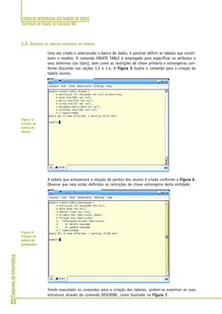 CURSO DE INTRODUÇÃO AOS BANCOS DE DADOS
Secretaria de Estado de Educação MG
22
CadernosdeInformática
2.3. CRIANDO AS TABELAS DEFINIDAS NO MODELO
Uma vez criado e selecionado o banco de dados, é possível definir as tabelas que consti-
tuem o modelo. O comando CREATE TABLE é empregado para especificar os atributos e
seus domínios (ou tipos), bem como as restrições de chave primária e estrangeiras con-
forme discutido nas seções 1.2 e 1.4. A Figura 5Figura 5Figura 5Figura 5Figura 5 ilustra o comando para a criação da
tabela alunos.
A tabela que armazenará a relação de pontos dos alunos é criada conforme a Figura 6Figura 6Figura 6Figura 6Figura 6.
Observe que nela estão definidas as restrições de chave estrangeira desta entidade.
Tendo executado os comandos para a criação das tabelas, podem-se examinar as suas
estruturas através do comando DESCRIBE, como ilustrado na Figura 7Figura 7Figura 7Figura 7Figura 7.
Figura 5:
Criação da
tabela de
alunos
Figura 6:
Criação da
tabela de
pontuações
 