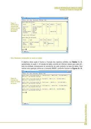 CadernosdeInformática
23
CURSO DE INTRODUÇÃO AOS BANCOS DE DADOS
Secretaria de Estado de Educação MG
2.4. INSERINDO INFORMAÇÕES NO BANCO DE DADOS
O objetivo desta seção é ilustrar a inserção dos registros exibidos nas Tabelas 1Tabelas 1Tabelas 1Tabelas 1Tabelas 1 e 22222,
apresentadas na seção 1. A inserção de dados consiste em informar valores para cada atri-
buto da entidade, armazenando as ocorrências de cada conjunto na base de dados. Para
realizar esta operação utiliza-se o comando INSERT, conforme ilustram as Figuras 8Figuras 8Figuras 8Figuras 8Figuras 8 e 99999.
Figura 7:
Verificando a
estrutura das
tabelas através
do comando
DESCRIBE
Figura 8:
Inserção dos
dados na tabela
de alunos
 