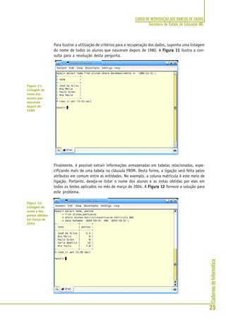 CadernosdeInformática
25
CURSO DE INTRODUÇÃO AOS BANCOS DE DADOS
Secretaria de Estado de Educação MG
Para ilustrar a utilização de critérios para a recuperação dos dados, suponha uma listagem
do nome de todos os alunos que nasceram depois de 1980. A Figura 11Figura 11Figura 11Figura 11Figura 11 ilustra a con-
sulta para a resolução desta pergunta.
Finalmente, é possível extrair informações armazenadas em tabelas relacionadas, espe-
cificando mais de uma tabela na cláusula FROM. Desta forma, a ligação será feita pelos
atributos em comum entre as entidades. No exemplo, a coluna matrícula é este meio de
ligação. Portanto, deseja-se listar o nome dos alunos e as notas obtidas por eles em
todos os testes aplicados no mês de março de 2004. A Figura 12Figura 12Figura 12Figura 12Figura 12 fornece a solução para
este problema.
Figura 11:
Listagem do
nome dos
alunos que
nasceram
depois de
1980
Figura 12:
Listagem do
nome e dos
pontos obtidos
em março de
2004
 