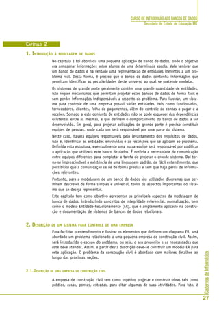 CadernosdeInformática
27
CURSO DE INTRODUÇÃO AOS BANCOS DE DADOS
Secretaria de Estado de Educação MG
CAPÍTULO 2
1. INTRODUÇÃO À MODELAGEM DE DADOS
No capítulo 1 foi abordada uma pequena aplicação de banco de dados, onde o objetivo
era armazenar informações sobre alunos de uma determinada escola. Vale lembrar que
um banco de dados é na verdade uma representação de entidades inerentes a um pro-
blema real. Desta forma, é preciso que o banco de dados contenha informações que
permitam identificar as peculiaridades deste universo ao qual se pretende modelar.
Os sistemas de grande porte geralmente contêm uma grande quantidade de entidades,
isto requer mecanismos que permitam projetar estes bancos de dados de forma fácil e
sem perder informações indispensáveis a respeito do problema. Para ilustrar, um siste-
ma para controle de uma empresa possui várias entidades, tais como funcionários,
fornecedores, clientes, folha de pagamentos, além do controle de contas a pagar e a
receber. Somado a este conjunto de entidades não se pode esquecer das dependências
existentes entre as mesmas, e que definem o comportamento do banco de dados a ser
desenvolvido. Em geral, para projetar aplicações de grande porte é preciso constituir
equipes de pessoas, onde cada um será responsável por uma parte do sistema.
Neste caso, haverá equipes responsáveis pelo levantamento dos requisitos de dados,
isto é, identificar as entidades envolvidas e as restrições que se aplicam ao problema.
Definida esta estrutura, eventualmente uma outra equipe será responsável por codificar
a aplicação que utilizará este banco de dados. É notória a necessidade de comunicação
entre equipes diferentes para completar a tarefa de projetar o grande sistema. Daí tor-
na-se imprescindível a existência de uma linguagem padrão, de fácil entendimento, que
possibilite que a comunicação se dê de forma precisa e sem que haja perda de informa-
ções relevantes.
Portanto, para a modelagem de um banco de dados são utilizados diagramas que per-
mitem descrever de forma simples e universal, todos os aspectos importantes do siste-
ma que se deseja representar.
Este capítulo tem como objetivo apresentar os principais aspectos da modelagem de
banco de dados, introduzindo conceitos de integridade referencial, normalização, bem
como o modelo Entidade-Relacionamento (ER), que é amplamente aplicado na constru-
ção e documentação de sistemas de bancos de dados relacionais.
2. DESCRIÇÃO DE UM SISTEMA PARA CONTROLE DE UMA EMPRESA
Para facilitar o entendimento e ilustrar os elementos que definem um diagrama ER, será
abordado um problema relacionado a uma pequena empresa de construção civil. Assim,
será introduzido o escopo do problema, ou seja, o seu propósito e as necessidades que
este deve atender. Assim, a partir desta descrição deve-se construir um modelo ER para
esta aplicação. O problema da construção civil é abordado com maiores detalhes ao
longo das próximas seções.
2.1.DESCRIÇÃO DE UMA EMPRESA DE CONSTRUÇÃO CIVIL
A empresa de construção civil tem como objetivo projetar e construir obras tais como
prédios, casas, pontes, estradas, para citar algumas de suas atividades. Para isto, é
 