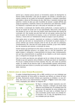 CURSO DE INTRODUÇÃO AOS BANCOS DE DADOS
Secretaria de Estado de Educação MG
28
CadernosdeInformática
preciso que a empresa possua pessoas ou funcionários capazes de desempenhar as
diversas tarefas relacionadas a este ramo de negócios. Por exemplo, é necessário que a
empresa contenha em seu quadro de funcionários engenheiros e arquitetos responsáveis
pelo projeto e cálculo da infra-estrutura da obra. Além disto, é necessário ainda que haja
pedreiros e mestres de obras que serão incumbidos de executar o projeto definido pela
equipe de engenheiros. Finalmente, devem-se ter profissionais como eletricistas, bombei-
ros hidráulicos e carpinteiros para que a obra possa ser executada com sucesso.
Para facilitar a coordenação dos trabalhos destes profissionais, a empresa organiza as
pessoas em equipes de acordo com as suas especialidades. Desta forma, estas equipes
são alocadas em uma ou mais obras que estejam sendo desenvolvidas pela empresa de
construção civil. Vale ressaltar que para fazer parte de uma equipe a pessoa deve fazer
parte do quadro de funcionários da empresa, e caso um funcionário seja afastado da
empresa, o mesmo deve ser imediatamente retirado da equipe à qual ele pertença.
Cada equipe possui um gerente, responsável por coordenar os trabalhos delegados a
ela, sendo que este deve ser necessariamente um funcionário da própria empresa. É
preciso salientar que ocorrem situações onde há mais de uma obra em andamento,
simultaneamente. Daí, cada obra terá várias equipes envolvidas, já que várias habilida-
des são necessárias para executar a construção da mesma.
Existem equipes que participam de várias obras ao mesmo tempo, já que as suas tarefas
não requerem dedicação exclusiva a um projeto. Este é o caso dos engenheiros, que
podem projetar e acompanhar o desenvolvimento de diversas obras simultaneamente,
sem que haja comprometimento na qualidade do seu trabalho ou até mesmo prejuízos
para o cronograma de execução das mesmas.
Este é um cenário que descreve uma aplicação real de um sistema de banco de dados.
Percebe-se que este apresenta várias entidades e restrições que devem ser respeitadas a
fim de que o sistema funcione da forma esperada. Para isto, será criado nas próximas
seções, um modelo ER que descreva todas as particularidades expostas anteriormente,
servindo de base para ilustrar os conceitos que envolvem a modelagem de um banco de
dados relacional.
3. ASPECTOS GERAIS DO MODELO ENTIDADE-RELACIONAMENTO
O modelo Entidade-Relacionamento (ER ou MER) constitui-se em uma simbologia que
permite representar de forma gráfica os elementos que definem um sistema de banco
de dados. Basicamente existem símbolos para representar as entidades e os seus atri-
butos, bem como os seus relacionamentos e restrições. A Figura 1Figura 1Figura 1Figura 1Figura 1 ilustra estes compo-
nentes empregados para elaborar um diagrama ER.
Na figura o retângulo simples representa uma enti-
dade forte, enquanto o retângulo com borda dupla
referencia uma entidade fraca. As entidades fortes são
aquelas que não dependem de outras entidades para
que existam. Por outro lado as entidades fracas só
serão encontradas quando houver uma entidade for-
te associada a ela, ou seja, são dependentes de ou-
tras entidades para que existam.
Figura 1:
Símbolos
utilizados para o
desenho de um
diagrama ER
 