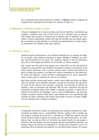 CURSO DE INTRODUÇÃO AOS BANCOS DE DADOS
Secretaria de Estado de Educação MG
32
CadernosdeInformática
das e respeitadas pelos desenvolvedores do sistema. A Figura 6Figura 6Figura 6Figura 6Figura 6 contém o diagrama ER
completo para a aplicação da construção civil, descrita na seção 2.1.
4. MODELANDO AS RESTRIÇÕES DE DADOS DO MODELO
A fase de modelagem de um banco de dados consiste em identificar os elementos que
compõem o problema, bem como a forma como se dá a interação entre os mesmos.
Todo modelo deve ressaltar as restrições que se aplicam sobre os elementos que cons-
tituem o sistema. Basicamente existem dois tipos de restrições que são aquelas aplica-
das aos atributos de cada entidade e as restrições de relacionamento. As seções seguin-
tes apresentam mais detalhes sobre estes aspectos.
4.1. RESTRIÇÕES DE ATRIBUTOS
Conforme descrito anteriormente, uma entidade é definida por um conjunto de atribu-
tos ou colunas. Estes atributos armazenam os dados referentes à entidade, por exem-
plo, cada funcionário tem um nome, CPF, endereço, telefone e data de nascimento.
Estas são as informações que definem um funcionário no sistema proposto.
Vale ressaltar que não existem duas pessoas com o mesmo CPF, por isto este atributo é
chamado de chave primária, pois identifica unicamente o registro ou funcionário, e não
aceita valores duplicados. Esta é a forma utilizada pelos sistemas gerenciadores de
banco de dados para garantir a unicidade dos valores armazenados em uma determina-
da coluna. No diagrama, a chave primária é representada por um círculo preenchido,
onde a mesma pode ser composta por mais de um atributo.
Além desta restrição imposta pelo modelo, existem outras regras que devem ser obede-
cidas. No exemplo, não é permitido armazenar uma data de nascimento que não exista,
tal como, 30 de fevereiro. Esta restrição é conhecida como restrição de domínio do
atributo, e deve ser garantida pela aplicação. Não há como representar este tipo de
informação no diagrama lógico. Este trabalho é realizado ao projetar o modelo ER uti-
lizando uma ferramenta de modelagem, como é o caso do DBDesigner4, que será apre-
sentado no próximo capítulo. Desta forma, cada atributo terá o seu tipo definido pelo
conjunto de dados suportados pelo Sistema Gerenciador de Banco de Dados (SGBD),
que será utilizado para a solução do problema.
4.2. INTEGRIDADE REFERENCIAL
A integridade referencial se refere ao cumprimento das restrições existentes nos relaci-
onamentos do modelo, isto é, a cardinalidade. Portanto, quando é dito no modelo que
uma equipe é composta de funcionários, a aplicação ou o SGBD deve garantir que não
haverá nenhuma equipe composta por pessoas que não sejam funcionários. Ou ainda,
deve-se fazer com que ao retirar um funcionário que esteja inserido em uma equipe, a
referência dele seja também removida da equipe que ele eventualmente participar. Um
exemplo clássico da restrição de integridade é o sistema para armazenar os pais e os
respectivos filhos de pessoas que trabalham em uma determinada empresa. Ao remover
 