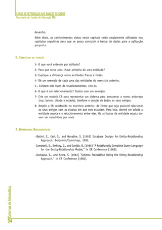 CURSO DE INTRODUÇÃO AOS BANCOS DE DADOS
Secretaria de Estado de Educação MG
34
CadernosdeInformática
desenho.
Além disto, os conhecimentos vistos neste capítulo serão amplamente utilizados nos
capítulos seguintes para que se possa construir o banco de dados para a aplicação
proposta.
6. EXERCÍCIOS DE FIXAÇÃO
1- O que você entende por atributo?
2- Para que serve uma chave primária de uma entidade?
3- Explique a diferença entre entidades fracas e fortes.
4- Dê um exemplo de cada uma das entidades do exercício anterior.
5-. Existem três tipos de relacionamentos, cite-os.
6- O que é um relacionamento? Ilustre com um exemplo.
7- Crie um modelo ER para representar um sistema para armazenar o nome, endereço
(rua, bairro, cidade e estado), telefone e celular de todos os seus amigos.
8- Amplie o ER construído no exercício anterior, de forma que seja possível relacionar
os seus amigos com as escolas em que eles estudam. Para isto, deverá ser criada a
entidade escola e o relacionamento entre elas. Os atributos da entidade escola de-
vem ser escolhidos por você.
7. REFERÊNCIAS BIBLIOGRÁFICAS
• Batini, C., Ceri, S., and Navathe, S. [1992] Database Design: An Entity-Relationship
Approach, Benjamin/Cummings, 1992.
• Campbell, D., Embley, D., and Czejdo, B. [1985] "A Relationally Complete Query Language
for the Entity-Relationship Model," in ER Conference [1985].
• Dumpala, S., and Arora, S. [1983] "Schema Translation Using the Entity-Relationship
Approach," in ER Conference [1983].
 