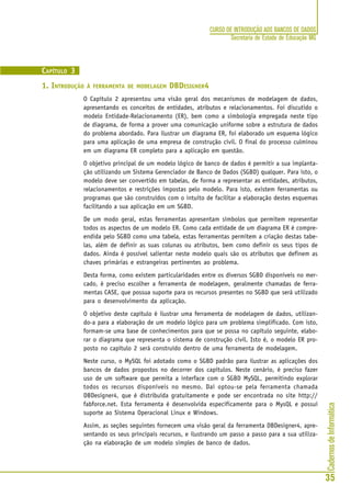 CadernosdeInformática
35
CURSO DE INTRODUÇÃO AOS BANCOS DE DADOS
Secretaria de Estado de Educação MG
CAPÍTULO 3
1. INTRODUÇÃO À FERRAMENTA DE MODELAGEM DBDESIGNER4
O Capítulo 2 apresentou uma visão geral dos mecanismos de modelagem de dados,
apresentando os conceitos de entidades, atributos e relacionamentos. Foi discutido o
modelo Entidade-Relacionamento (ER), bem como a simbologia empregada neste tipo
de diagrama, de forma a prover uma comunicação uniforme sobre a estrutura de dados
do problema abordado. Para ilustrar um diagrama ER, foi elaborado um esquema lógico
para uma aplicação de uma empresa de construção civil. O final do processo culminou
em um diagrama ER completo para a aplicação em questão.
O objetivo principal de um modelo lógico de banco de dados é permitir a sua implanta-
ção utilizando um Sistema Gerenciador de Banco de Dados (SGBD) qualquer. Para isto, o
modelo deve ser convertido em tabelas, de forma a representar as entidades, atributos,
relacionamentos e restrições impostas pelo modelo. Para isto, existem ferramentas ou
programas que são construídos com o intuito de facilitar a elaboração destes esquemas
facilitando a sua aplicação em um SGBD.
De um modo geral, estas ferramentas apresentam símbolos que permitem representar
todos os aspectos de um modelo ER. Como cada entidade de um diagrama ER é compre-
endida pelo SGBD como uma tabela, estas ferramentas permitem a criação destas tabe-
las, além de definir as suas colunas ou atributos, bem como definir os seus tipos de
dados. Ainda é possível salientar neste modelo quais são os atributos que definem as
chaves primárias e estrangeiras pertinentes ao problema.
Desta forma, como existem particularidades entre os diversos SGBD disponíveis no mer-
cado, é preciso escolher a ferramenta de modelagem, geralmente chamadas de ferra-
mentas CASE, que possua suporte para os recursos presentes no SGBD que será utilizado
para o desenvolvimento da aplicação.
O objetivo deste capítulo é ilustrar uma ferramenta de modelagem de dados, utilizan-
do-a para a elaboração de um modelo lógico para um problema simplificado. Com isto,
formam-se uma base de conhecimentos para que se possa no capítulo seguinte, elabo-
rar o diagrama que representa o sistema de construção civil. Isto é, o modelo ER pro-
posto no capítulo 2 será construído dentro de uma ferramenta de modelagem.
Neste curso, o MySQL foi adotado como o SGBD padrão para ilustrar as aplicações dos
bancos de dados propostos no decorrer dos capítulos. Neste cenário, é preciso fazer
uso de um software que permita a interface com o SGBD MySQL, permitindo explorar
todos os recursos disponíveis no mesmo. Daí optou-se pela ferramenta chamada
DBDesigner4, que é distribuída gratuitamente e pode ser encontrada no site http://
fabforce.net. Esta ferramenta é desenvolvida especificamente para o MysQL e possui
suporte ao Sistema Operacional Linux e Windows.
Assim, as seções seguintes fornecem uma visão geral da ferramenta DBDesigner4, apre-
sentando os seus principais recursos, e ilustrando um passo a passo para a sua utiliza-
ção na elaboração de um modelo simples de banco de dados.
 