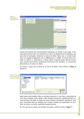 CadernosdeInformática
39
CURSO DE INTRODUÇÃO AOS BANCOS DE DADOS
Secretaria de Estado de Educação MG
Existem basicamente três funcionalidades importantes em relação a esta opção. A pri-
meira delas permite abrir uma conexão com o banco de dados Connect to database, que
quer dizer em português, Conecte-se ao banco de dados. Neste caso, a conexão repre-
senta uma ligação estabelecida entre o DBDesigner4 e o MySQL, da mesma forma ilus-
trada no capitulo 1, utilizando-se o cliente mysql. A segunda opção permite encerrar
esta conexão previamente estabelecida Disconnect from database, ou traduzindo,
Desconectar-se do banco de dados.
Ao acionar a opção para conectar-se ao banco de dados a tela exibida na Figura 6Figura 6Figura 6Figura 6Figura 6
aparecerá.
Nesta janela serão exibidas todas as conexões disponíveis, e caso haja a necessidade de
criar novas conexões, basta utilizar o New Database Connection, significando Nova co-
nexão de banco de dados. A criação de novas conexões é de extrema importância, visto
que a ferramenta pode ser utilizada para controlar modelos ER armazenados em servi-
dores de bancos de dados espalhados geograficamente.
Ao criar uma nova conexão será exibida uma janela, conforme ilustra a Figura 7Figura 7Figura 7Figura 7Figura 7.
Figura 5:
Explorando a
opção Database
Figura 6: Abrindo
uma conexão com
o banco de dados
 