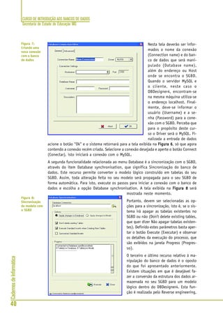 CURSO DE INTRODUÇÃO AOS BANCOS DE DADOS
Secretaria de Estado de Educação MG
40
CadernosdeInformática
Nesta tela deverão ser infor-
mados o nome da conexão
(Connection name) e do ban-
co de dados que será mani-
pulado (Database name),
além do endereço ou Host
onde se encontra o SGBD.
Quando o servidor MySQL e
o cliente, neste caso o
DBDesigner4, encontram-se
na mesma máquina utiliza-se
o endereço localhost. Final-
mente, deve-se informar o
usuário (Username) e a se-
nha (Password) para a cone-
xão com o SGBD. Perceba que
para o propósito deste cur-
so o Driver será o MySQL. Fi-
nalizada a entrada de dados
acione o botão “Ok” e o sistema retornará para a tela exibida na Figura 6Figura 6Figura 6Figura 6Figura 6, só que agora
contendo a conexão recém criada. Selecione a conexão desejada e aperte o botão Connect
(Conectar), isto iniciará a conexão com o MySQL.
A segunda funcionalidade relacionada ao menu Database é a sincronização com o SGBD,
através do item Database synchronisation, que significa Sincronização do banco de
dados. Este recurso permite converter o modelo lógico construído em tabelas do seu
SGBD. Assim, toda alteração feita no seu modelo será propagada para o seu SGBD de
forma automática. Para isto, execute os passos para iniciar a conexão com o banco de
dados e escolha a opção Database synchronisation. A tela exibida na Figura 8Figura 8Figura 8Figura 8Figura 8 será
mostrada neste momento.
Portanto, devem ser selecionadas as op-
ções para a sincronização, isto é, se o sis-
tema irá apagar as tabelas existentes no
SGBD ou não (Don’t delete existing tables,
que quer dizer Não apagar tabelas existen-
tes). Definido estes parâmetros basta aper-
tar o botão Execute (Executar) e observar
os detalhes da execução do processo, que
são exibidos na janela Progress (Progres-
so).
O terceiro e último recurso relativo à ma-
nipulação do banco de dados é o oposto
do que foi apresentado anteriormente.
Existem situações em que é desejável fa-
zer a conversão da estrutura dos dados ar-
mazenada no seu SGBD para um modelo
lógico dentro do DBDesigner4. Esta fun-
ção é realizada pelo Reverse engineering,
Figura 7:
Criando uma
nova conexão
com o banco
de dados
Figura 8:
Sincronização
do modelo com
o SGBD
 