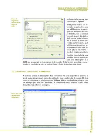CadernosdeInformática
41
CURSO DE INTRODUÇÃO AOS BANCOS DE DADOS
Secretaria de Estado de Educação MG
ou Engenharia reversa, que
é mostrada na Figura 9Figura 9Figura 9Figura 9Figura 9.
Nesta janela deverão ser in-
formados os parâmetros para
que o DBDesigner4 faça a en-
genharia reversa do seu ban-
co de dados, isto é, construa
o modelo a partir dos dados.
Basicamente serão informa-
das as tabelas a serem con-
vertidas e a forma com a qual
o DBDesigner4 criará os re-
lacionamentos entre estas ta-
belas (Build relations –
Construir relacionamentos).
Com isto, é possível criar uma
interface entre o modelo ge-
rado pelo DBDesigner4 e o
SGBD que armazenará as informações deste modelo. Desta forma é permitida a manu-
tenção da consistência entre o modelo lógico e físico do seu banco de dados.
2.2. APRESENTANDO A BARRA DE TAREFAS DO DBDESIGNER4
A barra de tarefas do DBDesigner4 fica posicionada na parte esquerda do sistema, e
provê acesso aos principais elementos utilizados para a elaboração do modelo ER, tais
como as entidades e os relacionamentos. A Figura 10Figura 10Figura 10Figura 10Figura 10 trás uma janela da aplicação com
um destaque para esta barra de tarefas. Os componentes desta parte do sistema serão
discutidos nas próximas subseções.
Figura 9:
Engenharia
reversa de um
banco de
dados
Figura 10: Barra
de tarefas do
DBDesigner4
 