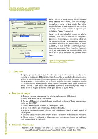 CURSO DE INTRODUÇÃO AOS BANCOS DE DADOS
Secretaria de Estado de Educação MG
44
CadernosdeInformática
Assim, nota-se o aparecimento de uma conexão
entre a tabela Pais e Filhos, com uma marcação
que define os lados 1 e N da relação. Para editar
as propriedades do relacionamento basta utilizar
um clique duplo sobre o mesmo e a janela apre-
sentada na Figura 15Figura 15Figura 15Figura 15Figura 15 aparecerá.
Neste caso, é possível definir o nome do relacio-
namento, bem como as restrições de integridade
do mesmo. No exemplo, ao remover ou alterar um
Pai que tenha Filhos o sistema poderá assumir a
postura de modificar ou excluir todos os filhos
(Cascade), ou não permitir a alteração/exclusão
de um pai que possua filhos (Restrict). As demais
restrições apresentadas na figura são pouco utili-
zadas e não serão abordadas no contexto deste
livro.
3. CONCLUSÕES
O objetivo principal deste módulo foi introduzir os conhecimentos básicos sobre a fer-
ramenta de modelagem DBDesigner4. Desta forma, têm-se condições de compreender e
utilizar os elementos que definem as entidades e relacionamentos, dentro do contexto
desta ferramenta, e possibilita a sua utilização posterior. Portanto, no capítulo seguin-
te, esta ferramenta será empregada para o desenho do modelo ER da aplicação concebi-
da no Capítulo 2. Além disto, serão utilizados os recursos de manipulação do banco de
dados a fim de mapear o modelo gerado para dentro do SGBD MySQL.
4. EXERCÍCIOS DE FIXAÇÃO
1- Descreva com suas palavras qual é o objetivo da ferramenta DBDesigner4.
2- Como pode ser obtida esta ferramenta?
3- Por que o DBDesigner4 foi escolhido para ser utilizado neste curso? Existe alguma relação
com o uso do MySQL?
4- Quantas são as opções de menu do DBDesigner4. Cite-as.
5- O que você entende por sincronização de banco de dados?
6- Descreva o procedimento para criar uma nova conexão com o banco de dados a partir do
DBDesigner4.
7- Crie uma tabela para armazenar o nome, a idade e o telefone de todos os seus familiares.
8- Crie um modelo ER, utilizando o DBDesigner4, para representar o sistema que você cons-
truiu no exercício 8 do capítulo 2.
5. REFERÊNCIAS BIBLIOGRÁFICAS
• FabForce.net: DBDesigner4 online documentation. Disponível em: http://
www.fabforce.net/dbdesigner4/doc/index.html. Acesso em: 20 dez. 2005.
Figura 15: Definindo as propriedades do
relacionamento Pais e Filhos
 