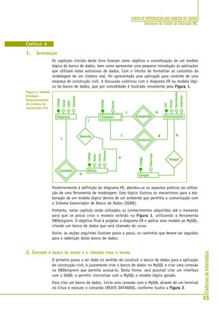 CadernosdeInformática
45
CURSO DE INTRODUÇÃO AOS BANCOS DE DADOS
Secretaria de Estado de Educação MG
CAPÍTULO 4
1. INTRODUÇÃO
Os capítulos iniciais deste livro tiveram como objetivo a conceituação de um modelo
lógico de banco de dados, bem como apresentar uma pequena introdução às aplicações
que utilizam estas estruturas de dados. Com o intuito de formalizar os conceitos da
modelagem de um sistema real, foi apresentada uma aplicação para controle de uma
empresa de construção civil. A discussão culminou com o diagrama ER ou modelo lógi-
co do banco de dados, que por comodidade é ilustrado novamente pela Figura 1Figura 1Figura 1Figura 1Figura 1.
Posteriormente à definição do diagrama ER, abordou-se os aspectos práticos da utiliza-
ção de uma ferramenta de modelagem. Este tópico ilustrou os mecanismos para a ela-
boração de um modelo lógico dentro de um ambiente que permitia a comunicação com
o Sistema Gerenciador de Banco de Dados (SGBD).
Portanto, neste capítulo serão utilizados os conhecimentos adquiridos até o momento
para que se possa criar o modelo exibido na Figura 1Figura 1Figura 1Figura 1Figura 1, utilizando a ferramenta
DBDesigner4. O objetivo final é projetar o diagrama ER e aplicar este modelo ao MySQL,
criando um banco de dados que será chamado de curso.
Assim, as seções seguintes ilustram passo a passo, os caminhos que devem ser seguidos
para a obtenção deste banco de dados.
2. CRIANDO O BANCO DE DADOS E A CONEXÃO PARA O MESMO
O primeiro passo a ser dado no sentido de construir o banco de dados para a aplicação
de construção civil, é justamente criar o banco de dados no MySQL e criar uma conexão
no DBDesigner4 que permita acessá-lo. Desta forma, será possível criar um interface
com o SGBD, e permitir sincronizar com o MySQL o modelo lógico gerado.
Para criar um banco de dados, inicie uma conexão com o MySQL através de um terminal
no Linux e execute o comando CREATE DATABASE, conforme ilustra a Figura 2Figura 2Figura 2Figura 2Figura 2.
Figura 1: Modelo
Entidade-
Relacionamento
do sistema de
construção civil
 