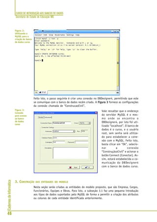 CURSO DE INTRODUÇÃO AOS BANCOS DE DADOS
Secretaria de Estado de Educação MG
46
CadernosdeInformática
Feito isto, o passo seguinte é criar uma conexão no DBDesigner4, permitindo que este
se comunique com o banco de dados recém criado. A Figura 3Figura 3Figura 3Figura 3Figura 3 fornece as configurações
da conexão chamada de “ConstrucaoCivil”.
Vale ressaltar que o endereço
do servidor MySQL é o mes-
mo onde se encontra o
DBDesigner4, por isto foi uti-
lizado “localhost”. O banco de
dados é o curso, e o usuário
root, sem senha será utiliza-
do para estabelecer a cone-
xão com o MySQL. Feito isto,
basta clicar em “Ok”, selecio-
nar a conexão
“ConstruçãsoCivil” e acionar o
botão Connect (Conectar). As-
sim, estará estabelecida a co-
municação do DBDesigner4
com o banco de dados curso.
3. CONSTRUÇÃO DAS ENTIDADES DO MODELO
Nesta seção serão criadas as entidades do modelo proposto, que são Empresa, Cargos,
Funcionários, Equipes e Obras. Para isto, a subseção 3.1 faz uma pequena introdução
aos tipos de dados suportados pelo MySQL de forma a permitir a criação dos atributos
ou colunas de cada entidade identificada anteriormente.
Figura 2:
Utilizando o
MySQL para a
criação do banco
de dados curso
Figura 3:
Conexão
para acesso
ao banco
de dados
curso
 