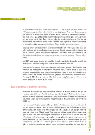 CadernosdeInformática
5
CURSO DE INTRODUÇÃO AOS BANCOS DE DADOS
Secretaria de Estado de Educação MG
Os computadores que estão sendo instalados pela SEE nas escolas estaduais deverão ser
utilizados para propósitos administrativos e pedagógicos. Para isso, desenvolveu-se
um conjunto de cursos destinados a potencializar a utilização desses equipamentos.
São doze cursos que estão sendo disponibilizados para as escolas para enriquecimento
do seu plano curricular. Esses cursos não são profissionalizantes. São cursos
introdutórios, de formação inicial para o trabalho, cujo objetivo é ampliar o horizonte
de conhecimentodos alunos para facilitar a futura escolha de uma profissão.
Todos os cursos foram elaborados para serem realizados em 40 módulos-aula, cada um
deles podendo ser desenvolvidos em um semestre (com 2 módulos-aula semanais) ou
em 10 semanas (com 4 módulos-aula semanais). Em 2006, esses cursos deverão ser
oferecidos para os alunos que desejarem cursá-los, em caráter opcional e horário extra-
turno.
Em 2007, eles cursos deverão ser incluídos na matriz curricular da escola, na série ou
séries por ela definida, integrando a Parte Diversificada do currículo.
Esses cursos foram concebidos para dar aos professores, alunos e funcionários uma
dimensão do modo como o computador influencia, hoje, o nosso modo de vida e os
meios de produção. Para cada curso selecionado pela escola deverão ser indicados pelo
menos dois ou, no máximo, três professores (efetivos, de preferência) para serem capa-
citados pela SEE. Esses professores irão atuar como multiplicadores, ministrando-os a
outros servidores da escola e aos alunos.
CURSO DE CAPACITAÇÃO EM INFORMÁTICA INSTRUMENTAL
Este curso será implantado obrigatoriamente em todas as escolas estaduais em que for
instalado laboratório de informática. Iniciando pelas Escolas-Referência, todos os pro-
fessores e demais servidores serão capacitados para que possam fazer uso adequado e
proveitoso desses equipamentos tanto na administração da escola como nas atividades
didáticas.
É um curso voltado para a desmistificação da tecnologia que está sendo implantada. O
uso do computador ainda é algo difícil para muitas pessoas que ainda não estão muito
familiarizadas com essas novas tecnologias que estão ocupando um espaço cada vez
maior na escola e na vida de todos. Este curso vai motivar os participantes para uma
aproximação com essas tecnologias, favorecendo a transformação dos recursos de
informática em instrumentos de produção e integração entre gestores, professores e
demais servidores. As características dos equipamentos e as funcionalidades dos pro-
gramas serão apresentadas de maneira gradual e num contexto prático. Essas.situações
práticas serão apresentadas de maneira que o participante perceba o seu objetivo e o
APRESENTAÇÃO
 