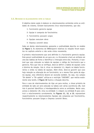 CadernosdeInformática
51
CURSO DE INTRODUÇÃO AOS BANCOS DE DADOS
Secretaria de Estado de Educação MG
3.3. DEFININDO OS RELACIONAMENTOS ENTRE AS TABELAS
O objetivo desta seção é elaborar os relacionamentos existentes entre as enti-
dades do sistema. Existem basicamente cinco relacionamentos, que são:
1- Funcionário gerencia equipe
2- Equipe é composta de funcionários
3- Funcionários possuem cargos
4- Equipes executam obras
5- Empresa constrói obras
Cada um destes relacionamentos apresenta a cardinalidade descrita no modelo
da Figura 1. Os elementos do DBDesigner4 relativos às relações foram expos-
tos no capítulo anterior e não serão vistos novamente.
O primeiro relacionamento que será definido é o funcionário gerencia equipe.
Este possui cardinalidade de um para um, e a ferramenta criará um atributo em
uma das tabelas de forma a identificar a interação entre eles. Portanto, é razo-
ável que seja colocada na tabela de equipes o código do funcionário que a
gerencia. Para que isto se verifique, deve-se definir a tabela de equipes como
o término da relação, isto é, clicar no elemento 1:1, depois na tabela funcio-
nários e então na tabela de equipes. Além disto, deve-se garantir que caso
haja remoção ou alteração de um funcionário, se o mesmo fizer parte de algu-
ma equipe, esta referência deverá ser excluída também. Ou seja, nos campos
“On delete” e “On update” utiliza-se a restrição “CASCADE”, que realiza exata-
mente esta tarefa. A Figura 10Figura 10Figura 10Figura 10Figura 10 ilustra a situação descrita.
Para o caso de relacionamentos do tipo um para muitos, a chave primária da
entidade do lado um será colocada na tabela com várias ocorrências (N). Com
isto é possível identificar a interdependência entre as entidades. Neste caso,
aciona o elemento 1:N, clica na entidade 1 e depois na entidade N para cons-
truir o relacionamento corretamente. As Figuras 11, 12, e 13Figuras 11, 12, e 13Figuras 11, 12, e 13Figuras 11, 12, e 13Figuras 11, 12, e 13, representam
respectivamente os relacionamentos Equipes são compostas por Funcionários,
Funcionários possuem Cargos e Empresa constrói Obras.
 