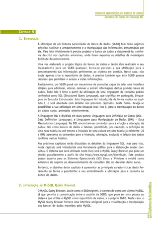 CadernosdeInformática
55
CURSO DE INTRODUÇÃO AOS BANCOS DE DADOS
Secretaria de Estado de Educação MG
CAPÍTULO 5
1. INTRODUÇÃO
A utilização de um Sistema Gerenciador de Banco de Dados (SGBD) tem como objetivo
principal facilitar o armazenamento e a manipulação das informações armazenadas por
ele. Para isto inicialmente é preciso projetar o banco de dados e documentá-lo, confor-
me descrito nos capítulos anteriores, onde foram expostos os detalhes da modelagem
Entidade-Relacionamento.
Uma vez elaborado o projeto lógico do banco de dados e tendo sido realizado o seu
mapeamento para um SGBD qualquer, torna-se possível a sua utilização para o
armazenamento das informações pertinentes ao sistema em questão. Neste caso, não
basta apenas criar o repositório de dados, é preciso também que este SGBD possua
recursos que permitam o acesso a estas informações.
Basicamente, um SGBD provê um mecanismo de consultas capaz de criar uma interface
simples para adicionar, alterar, remover e extrair informações destas grandes bases de
dados. Tudo isto é feito a partir da utilização de uma linguagem de consulta padrão
conhecida como SQL (Structured Query Language), que significa em português, Lingua-
gem de Consulta Estruturada. Esta linguagem foi introduzida de forma rápida no capí-
tulo 1, e será abordada com detalhe nos próximos capítulos. Desta forma, deseja-se
possibilitar a sua utilização em uma situação real, isto é, para a manipulação do banco
de dados curso, projetado anteriormente.
A linguagem SQL é dividida em duas partes: Linguagem para Definição de Dados (DDL –
Data Definition Language), e Linguagem para Manipulação de Dados (DML – Data
Manipulation Language). Na DDL encontram-se comandos para a criação e alteração de
dados, tais como bancos de dados e tabelas, permitindo, por exemplo, a definição de
uma nova tabela ou até mesmo a inclusão de uma coluna em uma tabela já existente. Já
a DML apresenta os comandos para a inserção, alteração, exclusão e leitura dos dados
contidos nestas tabelas.
Nos próximos capítulos serão discutidos os detalhes da linguagem SQL, mas para isto,
neste capítulo será introduzida uma ferramenta gráfica para a elaboração destas con-
sultas. O sistema que será utilizado neste livro será o MySQL Query Browser que pode ser
obtido gratuitamente a partir do site http://www.mysql.com/downloads. Este produto
possui suporte para os Sistemas Operacionais (SO) Linux e Windows e servirá como
ambiente de suporte ao desenvolvimento de consultas SQL no decorrer deste curso.
Portanto, o objetivo deste capítulo é apresentar as principais características desta fer-
ramenta de forma a possibilitar o seu entendimento e utilização para a consulta ao
banco de dados.
2. INTRODUÇÃO AO MYSQL QUERY BROWSER
O MySQL Query Browser, assim como o DBDesigner4, é conhecido como um cliente MySQL,
já que permite a comunicação entre o usuário do SGBD, que pode ser uma pessoa ou
sistema que utilize o MySQL como repositório de dados, e o próprio SGBD. Neste caso, o
MySQL Query Browser fornece uma interface amigável para a visualização e manipulação
dos bancos de dados mantidos pelo MySQL.
 