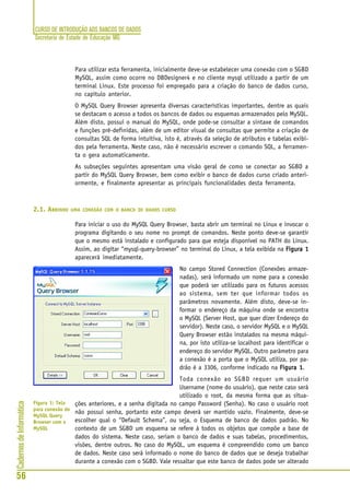 CURSO DE INTRODUÇÃO AOS BANCOS DE DADOS
Secretaria de Estado de Educação MG
56
CadernosdeInformática
Para utilizar esta ferramenta, inicialmente deve-se estabelecer uma conexão com o SGBD
MySQL, assim como ocorre no DBDesigner4 e no cliente mysql utilizado a partir de um
terminal Linux. Este processo foi empregado para a criação do banco de dados curso,
no capítulo anterior.
O MySQL Query Browser apresenta diversas características importantes, dentre as quais
se destacam o acesso a todos os bancos de dados ou esquemas armazenados pelo MySQL.
Além disto, possui o manual do MySQL, onde pode-se consultar a sintaxe de comandos
e funções pré-definidas, além de um editor visual de consultas que permite a criação de
consultas SQL de forma intuitiva, isto é, através da seleção de atributos e tabelas exibi-
dos pela ferramenta. Neste caso, não é necessário escrever o comando SQL, a ferramen-
ta o gera automaticamente.
As subseções seguintes apresentam uma visão geral de como se conectar ao SGBD a
partir do MySQL Query Browser, bem como exibir o banco de dados curso criado anteri-
ormente, e finalmente apresentar as principais funcionalidades desta ferramenta.
2.1. ABRINDO UMA CONEXÃO COM O BANCO DE DADOS CURSO
Para iniciar o uso do MySQL Query Browser, basta abrir um terminal no Linux e invocar o
programa digitando o seu nome no prompt de comandos. Neste ponto deve-se garantir
que o mesmo está instalado e configurado para que esteja disponível no PATH do Linux.
Assim, ao digitar “mysql-query-browser” no terminal do Linux, a tela exibida na Figura 1Figura 1Figura 1Figura 1Figura 1
aparecerá imediatamente.
No campo Stored Connection (Conexões armaze-
nadas), será informado um nome para a conexão
que poderá ser utilizado para os futuros acessos
ao sistema, sem ter que informar todos os
parâmetros novamente. Além disto, deve-se in-
formar o endereço da máquina onde se encontra
o MySQL (Server Host, que quer dizer Endereço do
servidor). Neste caso, o servidor MySQL e o MySQL
Query Browser estão instalados na mesma máqui-
na, por isto utiliza-se localhost para identificar o
endereço do servidor MySQL. Outro parâmetro para
a conexão é a porta que o MySQL utiliza, por pa-
drão é a 3306, conforme indicado na Figura 1Figura 1Figura 1Figura 1Figura 1.
Toda conexão ao SGBD requer um usuário
Username (nome do usuário), que neste caso será
utilizado o root, da mesma forma que as situa-
ções anteriores, e a senha digitada no campo Password (Senha). No caso o usuário root
não possui senha, portanto este campo deverá ser mantido vazio. Finalmente, deve-se
escolher qual o “Default Schema”, ou seja, o Esquema de banco de dados padrão. No
contexto de um SGBD um esquema se refere à todos os objetos que compõe a base de
dados do sistema. Neste caso, seriam o banco de dados e suas tabelas, procedimentos,
visões, dentre outros. No caso do MySQL, um esquema é compreendido como um banco
de dados. Neste caso será informado o nome do banco de dados que se deseja trabalhar
durante a conexão com o SGBD. Vale ressaltar que este banco de dados pode ser alterado
Figura 1: Tela
para conexão do
MySQL Query
Browser com o
MySQL
 