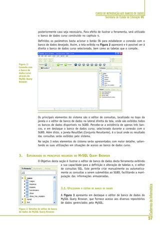 CadernosdeInformática
57
CURSO DE INTRODUÇÃO AOS BANCOS DE DADOS
Secretaria de Estado de Educação MG
posteriormente caso seja necessário. Para efeito de ilustrar a ferramenta, será utilizado
o banco de dados curso construído no capítulo 4.
Definidos os parâmetros basta acionar o botão Ok para estabelecer a conexão com o
banco de dados desejado. Assim, a tela exibida na Figura 2Figura 2Figura 2Figura 2Figura 2 aparecerá e é possível ver à
direita o banco de dados curso selecionado, bem como as tabelas que o compõe.
Os principais elementos do sistema são o editor de consultas, localizado no topo da
janela e o editor de banco de dados na lateral direita da tela, onde são exibidos todos
os bancos de dados disponíveis no SGBD. Percebe-se a existência de apenas três ban-
cos, e em destaque o banco de dados curso, selecionado durante a conexão com o
SGBD. Além disto, a janela ResultSet (Conjunto Resultante), é o local onde os resultado
das consultas serão exibidos pelo sistema.
Na seção 3 estes elementos do sistema serão apresentados com maior detalhe, salien-
tando as suas utilizações em situações de acesso ao banco de dados curso.
3. EXPLORANDO OS PRINCIPAIS RECURSOS DO MYSQL QUERY BROWSER
O Objetivo desta seção é ilustrar o editor de banco de dados desta ferramenta exibindo
a sua capacidade para a definição e alteração de tabelas e, o editor
de consultas SQL. Este permite criar manualmente ou automatica-
mente as consultas a serem submetidas ao SGBD, facilitando a mani-
pulação das informações armazenadas.
3.1. UTILIZANDO O EDITOR DE BANCO DE DADOS
A Figura 3Figura 3Figura 3Figura 3Figura 3 apresenta em destaque o editor de banco de dados do
MySQL Query Browser, que fornece acesso aos diversos repositórios
de dados gerenciados pelo MySQL.
Figura 2:
Conexão com
o banco de
dados curso
através do
MySQL Query
Browser
Figura 3: Detalhe do editor de banco
de dados do MySQL Query Browser
 