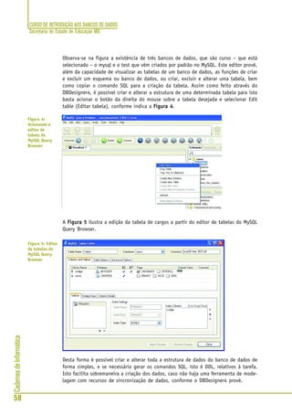 CURSO DE INTRODUÇÃO AOS BANCOS DE DADOS
Secretaria de Estado de Educação MG
58
CadernosdeInformática
Observa-se na figura a existência de três bancos de dados, que são curso – que está
selecionado – o mysql e o test que vêm criados por padrão no MySQL. Este editor provê,
além da capacidade de visualizar as tabelas de um banco de dados, as funções de criar
e excluir um esquema ou banco de dados, ou criar, excluir e alterar uma tabela, bem
como copiar o comando SQL para a criação da tabela. Assim como feito através do
DBDesigner4, é possível criar e alterar a estrutura de uma determinada tabela para isto
basta acionar o botão da direita do mouse sobre a tabela desejada e selecionar Edit
table (Editar tabela), conforme indica a Figura 4Figura 4Figura 4Figura 4Figura 4.
A Figura 5Figura 5Figura 5Figura 5Figura 5 ilustra a edição da tabela de cargos a partir do editor de tabelas do MySQL
Query Browser.
Desta forma é possível criar e alterar toda a estrutura de dados do banco de dados de
forma simples, e se necessário gerar os comandos SQL, isto é DDL, relativos à tarefa.
Isto facilita sobremaneira a criação dos dados, caso não haja uma ferramenta de mode-
lagem com recursos de sincronização de dados, conforme o DBDesigner4 provê.
Figura 4:
Acionando o
editor de
tabela do
MySQL Query
Browser
Figura 5: Editor
de tabelas do
MySQL Query
Browser
 