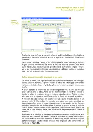 CadernosdeInformática
61
CURSO DE INTRODUÇÃO AOS BANCOS DE DADOS
Secretaria de Estado de Educação MG
Finalmente para confirmar a operação acione o botão Apply Changes, localizado na
parte inferior da tela de resultados, e assim o registro será eliminado da tabela defini-
tivamente.
Desta forma, conclui-se a execução das principais tarefas para a manutenção de infor-
mações contidas em um banco de dados, a partir da interface fornecida pelo MySQL
Query Browser. Vale ressaltar que este procedimento é relativamente simples e intuiti-
vo, já que não exige conhecimentos avançados sobre o SQL para realizar as operações.
Este é um dos benefícios desta ferramenta gráfica.
3.2.2. LEITURA DE INFORMAÇÕES ARMAZENADAS EM UMA TABELA
Um banco de dados é um repositório de dados cujas informações estão acessíveis para
os seus usuários. Portanto, é preciso realizar a leitura das informações armazenadas
neste conjunto de tabelas, e o MySQL Query Browser fornece recursos para executar esta
tarefa.
A leitura de todas as informações de uma tabela pode ser feita a partir de um duplo
clique sobre o nome da tabela. Neste caso são mostrados todos os registros e colunas da
tabela, no editor de resultados, conforme visto na subseção anterior. Porém, em situa-
ções reais torna-se necessário especificar critérios ou filtros para a seleção de dados.
A filtragem de dados consiste em escolher um subconjunto de dados dentro de um
conjunto maior de informações. Por exemplo, uma pessoa pode optar por utilizar um
determinado ônibus dentre as várias linhas existentes na sua cidade. Isto é a filtragem
de dados. A escolha de qual ônibus utilizar é baseada no destino ao qual se pretende
chegar, ou seja, dentre as diversas linhas existentes selecionam-se apenas aquelas que
levam até ao local desejado. Neste caso, o destino da viagem representa o critério de
filtragem.
Além de filtrar os registros de uma tabela pode-se ainda restringir as colunas que serão
retornadas pela consulta. Por exemplo, deseja-se exibir apenas o nome dos funcionári-
os, em vez de todas as colunas. Neste caso, o MySQL Query Browser oferece um conjunto
de ferramentas para a elaboração de consultas mais complexas. Estes componentes são
ilustrados na Figura 10Figura 10Figura 10Figura 10Figura 10.
Figura 9:
Exclusão do
cargo pedreiro
 