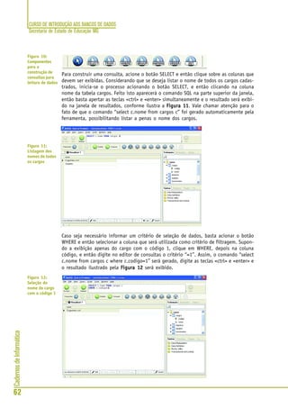CURSO DE INTRODUÇÃO AOS BANCOS DE DADOS
Secretaria de Estado de Educação MG
62
CadernosdeInformática
Para construir uma consulta, acione o botão SELECT e então clique sobre as colunas que
devem ser exibidas. Considerando que se deseja listar o nome de todos os cargos cadas-
trados, inicia-se o processo acionando o botão SELECT, e então clicando na coluna
nome da tabela cargos. Feito isto aparecerá o comando SQL na parte superior da janela,
então basta apertar as teclas <ctrl> e <enter> simultaneamente e o resultado será exibi-
do na janela de resultados, conforme ilustra a Figura 11Figura 11Figura 11Figura 11Figura 11. Vale chamar atenção para o
fato de que o comando “select c.nome from cargos c” foi gerado automaticamente pela
ferramenta, possibilitando listar a penas o nome dos cargos.
Caso seja necessário informar um critério de seleção de dados, basta acionar o botão
WHERE e então selecionar a coluna que será utilizada como critério de filtragem. Supon-
do a exibição apenas do cargo com o código 1, clique em WHERE, depois na coluna
código, e então digite no editor de consultas o critério “=1”. Assim, o comando “select
c.nome from cargos c where c.codigo=1” será gerado, digite as teclas <ctrl> e <enter> e
o resultado ilustrado pela Figura 12Figura 12Figura 12Figura 12Figura 12 será exibido.
Figura 10:
Componentes
para a
construção de
consultas para
leitura de dados
Figura 11:
Listagem dos
nomes de todos
os cargos
Figura 12:
Seleção do
nome do cargo
com o código 1
 