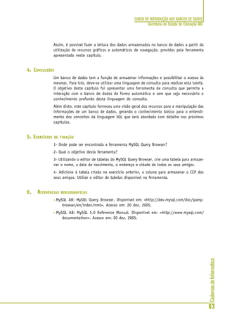 CadernosdeInformática
63
CURSO DE INTRODUÇÃO AOS BANCOS DE DADOS
Secretaria de Estado de Educação MG
Assim, é possível fazer a leitura dos dados armazenados no banco de dados a partir da
utilização de recursos gráficos e automáticos de navegação, providos pela ferramenta
apresentada neste capítulo.
4. CONCLUSÕES
Um banco de dados tem a função de armazenar informações e possibilitar o acesso às
mesmas. Para isto, deve-se utilizar uma linguagem de consulta para realizar esta tarefa.
O objetivo deste capítulo foi apresentar uma ferramenta de consulta que permita a
interação com o banco de dados de forma automática e sem que seja necessário o
conhecimento profundo desta linguagem de consulta.
Além disto, este capítulo forneceu uma visão geral dos recursos para a manipulação das
informações de um banco de dados, gerando o conhecimento básico para o entendi-
mento dos conceitos da linguagem SQL que será abordada com detalhe nos próximos
capítulos.
5. EXERCÍCIOS DE FIXAÇÃO
1- Onde pode ser encontrada a ferramenta MySQL Query Browser?
2- Qual o objetivo desta ferramenta?
3- Utilizando o editor de tabelas do MySQL Query Browser, crie uma tabela para armaze-
nar o nome, a data de nascimento, o endereço e cidade de todos os seus amigos.
4- Adicione à tabela criada no exercício anterior, a coluna para armazenar o CEP dos
seus amigos. Utilize o editor de tabelas disponível na ferramenta.
6. REFERÊNCIAS BIBLIOGRÁFICAS
• MySQL AB: MySQL Query Browser. Disponível em: <http://dev.mysql.com/doc/query-
browser/en/index.html>. Acesso em: 20 dez. 2005.
• MySQL AB: MySQL 5.0 Reference Manual. Disponível em: <http://www.mysql.com/
documentation>. Acesso em: 20 dez. 2005.
 