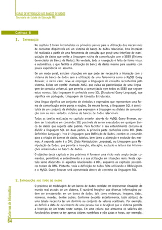 CURSO DE INTRODUÇÃO AOS BANCOS DE DADOS
Secretaria de Estado de Educação MG
64
CadernosdeInformática
CAPÍTULO 6
1. INTRODUÇÃO
No capítulo 5 foram introduzidos os primeiros passos para a utilização dos mecanismos
de consultas disponíveis em um sistema de banco de dados relacional. Esta interação
foi realizada a partir de uma ferramenta de consulta que provê uma interface de mani-
pulação de dados que omite a linguagem nativa de comunicação com o SGBD (Sistema
Gerenciador de Banco de Dados). Na verdade, toda a navegação é feita de forma visual
e automática, o que facilita a utilização do banco de dados mesmo para usuários com
pouca experiência no assunto.
De um modo geral, existem situações em que pode ser necessária a interação com o
sistema de banco de dados sem a utilização de uma ferramenta como o MySQL Query
Browser, e neste caso, deve-se empregar a linguagem de consulta reconhecida pelo
sistema. Existe um comitê chamado ANSI, que cuida da padronização de uma lingua-
gem de consulta universal, que permita a comunicação com todos os SGBD que seguem
estas normas. Esta linguagem é conhecida como SQL (Structured Query Language), que
significa em português, Linguagem de Consulta Estruturada.
Uma língua significa um conjunto de símbolos e expressões que representam uma for-
ma de comunicação entre povos e nações. Da mesma forma, a linguagem SQL é consti-
tuída de um conjunto de símbolos que expressam a linguagem ou dialeto de comunica-
ção com os mais variados sistemas de bancos de dados relacionais.
Todas as tarefas realizadas no capítulo anterior através do MySQL Query Browser, po-
dem ser traduzidas em comandos SQL possíveis de serem executados em qualquer ban-
co de dados que suporte este padrão. Para facilitar o seu entendimento costuma-se
dividir a linguagem SQL em duas partes. A primeira parte conhecida como DDL (Data
Definition Language), isto é Linguagem para Definição de Dados, contém os comandos
para a criação de bancos de dados, tabelas, bem como a alteração e exclusão dos mes-
mos. A segunda parte é a DML (Data Manipulation Language), ou Linguagem para Ma-
nipulação de Dados, que permite a inserção, alteração, exclusão e leitura das informa-
ções armazenadas no banco de dados.
O objetivo deste capítulo e dos próximos é fornecer uma visão mais ampla destes co-
mandos, permitindo o entendimento e a sua utilização em situações reais. Neste capí-
tulo serão discutidos os aspectos relacionados à DDL, enquanto os capítulos posterio-
res tratam da DML. Portanto, toda a definição de dados feita utilizando o DBDesigner4
e o MySQL Query Browser será apresentada dentro do contexto da linguagem SQL.
2. INTRODUÇÃO AOS TIPOS DE DADOS
O processo de modelagem de um banco de dados consiste em representar situações do
mundo real através de um sistema. É razoável imaginar que diversas informações po-
dem ser armazenadas em um banco de dados, tais como endereços, imagens, datas,
números, moedas, dentre outras. Conforme descrito anteriormente, todo atributo de
uma tabela necessita ter um domínio ou conjunto de valores aceitáveis. Por exemplo,
ao definir a data de nascimento de uma pessoa não é desejável que o sistema permita
a inserção de um texto neste campo. Em uma coluna que armazena os salários dos
funcionários devem-se ter apenas valores numéricos e não datas e horas, por exemplo.
 