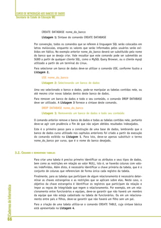 CURSO DE INTRODUÇÃO AOS BANCOS DE DADOS
Secretaria de Estado de Educação MG
66
CadernosdeInformática
CREATE DATABASE nome_do_banco
Listagem 1:Listagem 1:Listagem 1:Listagem 1:Listagem 1: Sintaxe do comando CREATE DATABASE
Por convenção, todos os comandos que se referem à linguagem SQL serão colocados em
letras maiúsculas, enquanto os valores que serão informados pelos usuários serão exi-
bidos em itálico. No exemplo anterior nome_do_banco deverá ser substituído pelo nome
do banco que se deseja criar. Vale ressaltar que este comando pode ser submetido ao
SGBD a partir de qualquer cliente SQL, como o MySQL Query Browser, ou o cliente mysql
utilizado a partir de um terminal do Linux.
Para selecionar um banco de dados deve-se utilizar o comando USE, conforme ilustra a
Listagem 2.Listagem 2.Listagem 2.Listagem 2.Listagem 2.
USE nome_do_banco
Listagem 2:Listagem 2:Listagem 2:Listagem 2:Listagem 2: Selecionando um banco de dados
Uma vez selecionado o banco e dados, pode-se manipular as tabelas contidas nele, ou
até mesmo criar novas tabelas dentro deste banco de dados.
Para remover um banco de dados e todo o seu conteúdo, o comando DROP DATABASE
deve ser utilizado. A Listagem 3Listagem 3Listagem 3Listagem 3Listagem 3 fornece a sintaxe deste comando.
DROP DATABASE nome_do_banco
Listagem 3:Listagem 3:Listagem 3:Listagem 3:Listagem 3: Removendo um banco de dados e todo seu conteúdo
O comando anterior remove o banco de dados e todas as tabelas contidas nele, portanto
deve-se agir com prudência a fim de que não sejam obtidos resultados indesejados.
Este é o primeiro passo para a construção de uma base de dados, lembrando que o
banco de dados curso utilizado nos capítulos anteriores foi criado a partir da execução
do comando exibido na Listagem 1Listagem 1Listagem 1Listagem 1Listagem 1. Para isto, deve-se apenas substituir o termo
nome_do_banco por curso, que é o nome do banco desejado.
3.2. CRIANDO E REMOVENDO TABELAS
Para criar uma tabela é preciso primeiro identificar os atributos e seus tipos de dados,
bem como as restrições em relação ao valor NULL, isto é, se haverão colunas com valo-
res indefinidos. Além disto, é necessário identificar a chave primária da tabela, que é o
conjunto de colunas que referenciam de forma única cada registro da tabela.
Finalmente, para as tabelas que participam de algum relacionamento é necessário deter-
minar as chaves estrangeiras e as restrições que se aplicam sobre elas. Neste caso, o
objetivo da chave estrangeira é identificar os registros que participam da relação e
impor as regras de integridade que regem o relacionamento. Por exemplo, em um rela-
cionamento entre funcionários e equipes, deve-se garantir que não haverá um membro
da equipe que não esteja cadastrado na tabela de funcionários. Ou em um relaciona-
mento entre pais e filhos, deve-se garantir que não haverá um filho sem um pai.
Para a criação de uma tabela utiliza-se o comando CREATE TABLE, cuja sintaxe básica
está apresentada na Listagem 4Listagem 4Listagem 4Listagem 4Listagem 4.
 
