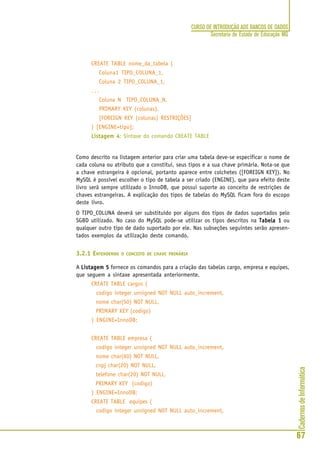 CadernosdeInformática
67
CURSO DE INTRODUÇÃO AOS BANCOS DE DADOS
Secretaria de Estado de Educação MG
CREATE TABLE nome_da_tabela (
Coluna1 TIPO_COLUNA_1,
Coluna 2 TIPO_COLUNA_1,
. . .
Coluna N TIPO_COLUNA_N,
PRIMARY KEY (colunas),
[FOREIGN KEY (colunas) RESTRIÇÕES]
) [ENGINE=tipo];
Listagem 4Listagem 4Listagem 4Listagem 4Listagem 4: Sintaxe do comando CREATE TABLE
Como descrito na listagem anterior para criar uma tabela deve-se especificar o nome de
cada coluna ou atributo que a constitui, seus tipos e a sua chave primária. Nota-se que
a chave estrangeira é opcional, portanto aparece entre colchetes ([FOREIGN KEY]). No
MySQL é possível escolher o tipo de tabela a ser criado (ENGINE), que para efeito deste
livro será sempre utilizado o InnoDB, que possui suporte ao conceito de restrições de
chaves estrangeiras. A explicação dos tipos de tabelas do MySQL ficam fora do escopo
deste livro.
O TIPO_COLUNA deverá ser substituído por alguns dos tipos de dados suportados pelo
SGBD utilizado. No caso do MySQL pode-se utilizar os tipos descritos na Tabela 1Tabela 1Tabela 1Tabela 1Tabela 1 ou
qualquer outro tipo de dado suportado por ele. Nas subseções seguintes serão apresen-
tados exemplos da utilização deste comando.
3.2.1 ENTENDENDO O CONCEITO DE CHAVE PRIMÁRIA
A Listagem 5Listagem 5Listagem 5Listagem 5Listagem 5 fornece os comandos para a criação das tabelas cargo, empresa e equipes,
que seguem a sintaxe apresentada anteriormente.
CREATE TABLE cargos (
codigo integer unsigned NOT NULL auto_increment,
nome char(50) NOT NULL,
PRIMARY KEY (codigo)
) ENGINE=InnoDB;
CREATE TABLE empresa (
codigo integer unsigned NOT NULL auto_increment,
nome char(60) NOT NULL,
cnpj char(20) NOT NULL,
telefone char(20) NOT NULL,
PRIMARY KEY (codigo)
) ENGINE=InnoDB;
CREATE TABLE equipes (
codigo integer unsigned NOT NULL auto_increment,
 