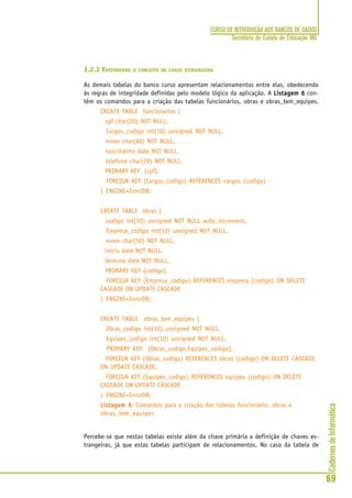 CadernosdeInformática
69
CURSO DE INTRODUÇÃO AOS BANCOS DE DADOS
Secretaria de Estado de Educação MG
3.2.2 ENTENDENDO O CONCEITO DE CHAVE ESTRANGEIRA
As demais tabelas do banco curso apresentam relacionamentos entre elas, obedecendo
às regras de integridade definidas pelo modelo lógico da aplicação. A Listagem 6Listagem 6Listagem 6Listagem 6Listagem 6 con-
tém os comandos para a criação das tabelas funcionários, obras e obras_tem_equipes.
CREATE TABLE funcionarios (
cpf char(20) NOT NULL,
Cargos_codigo int(10) unsigned NOT NULL,
nome char(60) NOT NULL,
nascimento date NOT NULL,
telefone char(20) NOT NULL,
PRIMARY KEY (cpf),
FOREIGN KEY (Cargos_codigo) REFERENCES cargos (codigo)
) ENGINE=InnoDB;
CREATE TABLE obras (
codigo int(10) unsigned NOT NULL auto_increment,
Empresa_codigo int(10) unsigned NOT NULL,
nome char(50) NOT NULL,
inicio date NOT NULL,
termino date NOT NULL,
PRIMARY KEY (codigo),
FOREIGN KEY (Empresa_codigo) REFERENCES empresa (codigo) ON DELETE
CASCADE ON UPDATE CASCADE
) ENGINE=InnoDB;
CREATE TABLE obras_tem_equipes (
Obras_codigo int(10) unsigned NOT NULL,
Equipes_codigo int(10) unsigned NOT NULL,
PRIMARY KEY (Obras_codigo,Equipes_codigo),
FOREIGN KEY (Obras_codigo) REFERENCES obras (codigo) ON DELETE CASCADE
ON UPDATE CASCADE,
FOREIGN KEY (Equipes_codigo) REFERENCES equipes (codigo) ON DELETE
CASCADE ON UPDATE CASCADE
) ENGINE=InnoDB;
Listagem 6Listagem 6Listagem 6Listagem 6Listagem 6: Comandos para a criação das tabelas funcionário, obras e
obras_tem_equipes
Percebe-se que nestas tabelas existe além da chave primária a definição de chaves es-
trangeiras, já que estas tabelas participam de relacionamentos. No caso da tabela de
 