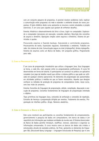 CadernosdeInformática
7
CURSO DE INTRODUÇÃO AOS BANCOS DE DADOS
Secretaria de Estado de Educação MG
com um conjunto pequeno de programas, é possível resolver problemas reais; explicar
a comunicação entre programas via rede e estender o ambiente através de novos pro-
gramas. O texto didático deste curso apresenta os recursos a serem estudados e propõe
exercícios. É um curso para aqueles que gostam de enfrentar desafios.
Ementa: Histórico e desenvolvimento do Unix e Linux. Login no computador. Exploran-
do o computador (processos em execução, conexões abertas). Descrição dos conceitos
de arquivo e diretório. Operações simples sobre arquivos e diretórios. Sistema de per-
missões e quotas.
Procurando arquivos e fazendo backups. Executando e controlando programas.
Processamnto de texto. Expressões regulares. Estendendo o ambiente. Trabalho em
rede. Um sistema de chat. Comunicação segura no chat (criptografia). Ainda criptografia.
Sistema de arquivos como um Banco de Dados. Um programa gráfico. Programando
para rede.
2. CURSO DE PROGRAMAÇÃO EM JAVA
É um curso de programação introdutório que utiliza a linguagem Java. Essa linguagem
se torna, a cada dia, mais popular entre os programadores profissionais. O curso foi
desenvolvido em forma de tutorial. O participante vai construir na prática um aplicativo
completo (um jogo de batalha naval) que utiliza o sistema gráfico e que pode ser utili-
zado em qualquer sistema operacional. Os elementos de programação são apresentados
em atividades práticas à medida em que se fazem necessários. Aqueles que desejam
conhecer os métodos de produção de programas de computadores terão, nesse curso,
uma boa visão do processo.
Ementa: Conceitos de linguagem de programação, edição, compilação, depuração e exe-
cução de programas. Conceitos fundamentais de linguagens de programação orientada
a objetos.
Tipos primitivos da linguagem Java, comandos de atribuição e comandos de repetição.
Conceito de herança e programação dirigida por eventos. Tratamento de eventos. Pro-
gramação da interface gráfica. Arrays. Números aleatórios.
3. CURSO DE INTRODUÇÃO AO BANCOS DE DADOS
Este curso mostrará aos participantes os conceitos fundamentais do armazenamento,
gerenciamento e pesquisa de dados em computadores. Um banco de dados é um
repositório de informações que modelam entidades do mundo real. O Sistema Gerenciador
do Banco de Dados permite introduzir, modificar, remover, selecionar e organizar as
informações armazenadas. O curso mostra como os bancos de dados são criados e
estruturados através de exemplos práticos. Ao final, apresenta os elementos da lingua-
gem SQL (Structured Query Language – Linguagem Estruturada de Pesquisa) que é uma
 