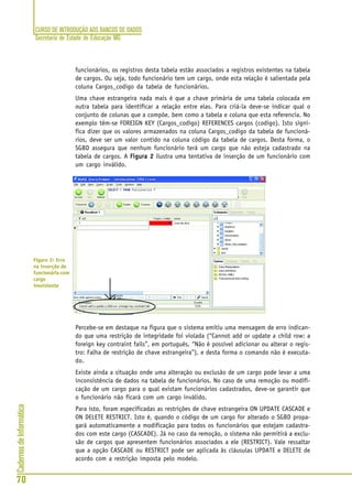 CURSO DE INTRODUÇÃO AOS BANCOS DE DADOS
Secretaria de Estado de Educação MG
70
CadernosdeInformática
funcionários, os registros desta tabela estão associados a registros existentes na tabela
de cargos. Ou seja, todo funcionário tem um cargo, onde esta relação é salientada pela
coluna Cargos_codigo da tabela de funcionários.
Uma chave estrangeira nada mais é que a chave primária de uma tabela colocada em
outra tabela para identificar a relação entre elas. Para criá-la deve-se indicar qual o
conjunto de colunas que a compõe, bem como a tabela e coluna que esta referencia. No
exemplo têm-se FOREIGN KEY (Cargos_codigo) REFERENCES cargos (codigo). Isto signi-
fica dizer que os valores armazenados na coluna Cargos_codigo da tabela de funcioná-
rios, deve ser um valor contido na coluna código da tabela de cargos. Desta forma, o
SGBD assegura que nenhum funcionário terá um cargo que não esteja cadastrado na
tabela de cargos. A Figura 2Figura 2Figura 2Figura 2Figura 2 ilustra uma tentativa de inserção de um funcionário com
um cargo inválido.
Percebe-se em destaque na figura que o sistema emitiu uma mensagem de erro indican-
do que uma restrição de integridade foi violada (“Cannot add or update a child row: a
foreign key contraint fails”, em português, “Não é possível adicionar ou alterar o regis-
tro: Falha de restrição de chave estrangeira”), e desta forma o comando não é executa-
do.
Existe ainda a situação onde uma alteração ou exclusão de um cargo pode levar a uma
inconsistência de dados na tabela de funcionários. No caso de uma remoção ou modifi-
cação de um cargo para o qual existam funcionários cadastrados, deve-se garantir que
o funcionário não ficará com um cargo inválido.
Para isto, foram especificadas as restrições de chave estrangeira ON UPDATE CASCADE e
ON DELETE RESTRICT. Isto é, quando o código de um cargo for alterado o SGBD propa-
gará automaticamente a modificação para todos os funcionários que estejam cadastra-
dos com este cargo (CASCADE). Já no caso da remoção, o sistema não permitirá a exclu-
são de cargos que apresentem funcionários associados a ele (RESTRICT). Vale ressaltar
que a opção CASCADE ou RESTRICT pode ser aplicada às cláusulas UPDATE e DELETE de
acordo com a restrição imposta pelo modelo.
Figura 2: Erro
na inserção de
funcionário com
cargo
inexistente
 