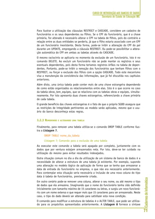 CadernosdeInformática
71
CURSO DE INTRODUÇÃO AOS BANCOS DE DADOS
Secretaria de Estado de Educação MG
Para ilustrar a utilização das cláusulas RESTRICT e CASCADE, considere um cadastro de
funcionários e os seus dependentes ou filhos. Se o CPF do funcionário, que é a chave
primária, for alterado é necessário alterar o CPF na tabela de filhos, pois do contrário a
relação entre as duas entidades se perderia, já que o filho estaria associado com um CPF
de um funcionário inexistente. Desta forma, pode-se inibir a alteração do CPF do pai
durante um UPDATE, empregando a cláusula RESTRICT. Ou pode-se possibilitar a altera-
ção automática do CPF em ambas as tabelas através do CASCADE.
O mesmo raciocínio se aplicaria no momento da exclusão de um funcionário, isto é no
comando DELETE. Ao excluir um funcionário não se pode manter os registros e seus
eventuais dependentes, pois desta forma teríamos registros órfãos na tabela de depen-
dentes. Portanto, pode-se inibir a remoção dos funcionários que tenham filhos com o
RESTRICT, ou forçar a exclusão dos filhos com a opção CASCADE. Todo este mecanismo
visa a manutenção da consistência das informações, que já foi discutida nos capítulos
anteriores.
Além disto, uma única tabela pode conter mais de uma chave estrangeira dependendo
de como estão organizados os relacionamentos entre elas. Isto é o que ocorre no caso
da tabela obras_tem_equipes, que se relaciona com as tabelas obras e equipes, simulta-
neamente. Por isto apresenta duas chaves estrangeiras, referenciando a chave primária
de cada tabela.
O grande benefício das chaves estrangeiras é o fato de que o próprio SGBD assegura que
as restrições de integridade pertinentes ao modelo serão aplicadas, mesmo que o usu-
ário do banco desconheça estas regras.
3.2.3 REMOVENDO E ALTERANDO UMA TABELA
Finalmente, para remover uma tabela utiliza-se o comando DROP TABLE conforme ilus-
tra a Listagem 7Listagem 7Listagem 7Listagem 7Listagem 7.
DROP TABLE nome_da_tabela
Listagem 7: Comando para a exclusão de uma tabela
Ao executar este comando a tabela será apagada por completo, juntamente com os
dados que por ventura estejam armazenados nela. Por isto, deve-se ter cuidado na
utilização do mesmo para evitar resultados indesejados.
Outra situação comum no dia a dia da utilização de um sistema de banco de dados é a
necessidade de alterar a estrutura de uma tabela já existente. Por exemplo, supondo
uma alteração no modelo lógico da aplicação de forma que se tenha que armazenar a
data de entrada do funcionário na empresa, o que não era necessário anteriormente.
Para contemplar esta situação seria necessária a inclusão de uma nova coluna do tipo
data à tabela de funcionários, previamente criada.
Em outro cenário pode-se remover uma coluna, alterar o seu nome, ou até mesmo o tipo
de dados que ela armazena. Imaginando que o nome do funcionário tenha sido definido
inicialmente com tamanho máximo de 15 caracteres ou letras, e surgiu um novo funcioná-
rio com um nome extenso e que requer mais que 15 caracteres para ser armazenado. Neste
caso, o tipo do dado deverá ser alterado para satisfazer esta nova condição.
O comando para modificar a estrutura de tabelas é o ALTER TABLE, que pode ser utiliza-
do para os propósitos apresentados anteriormente. A Listagem 8Listagem 8Listagem 8Listagem 8Listagem 8 fornece a sintaxe
 