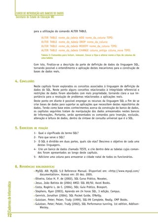 CURSO DE INTRODUÇÃO AOS BANCOS DE DADOS
Secretaria de Estado de Educação MG
72
CadernosdeInformática
para a utilização do comando ALTER TABLE.
ALTER TABLE nome_da_tabela ADD nome_da_coluna TIPO;
ALTER TABLE nome_da_tabela DROP nome_da_coluna;
ALTER TABLE nome_da_tabela MODIFY nome_da_coluna TIPO;
ALTER TABLE nome_da_tabela CHANGE coluna_antiga coluna_nova TIPO;
Tabela 2: Comandos para incluir, remover, trocar o tipo e alterar nome e tipo de colunas de
uma tabela
Com isto, finaliza-se a descrição da parte de definição de dados da linguagem SQL,
tornando possível o entendimento e aplicação destes mecanismos para a construção de
bases de dados reais.
4. CONCLUSÕES
Neste capítulo foram explorados os conceitos associados à linguagem de definição de
dados do SQL. Neste ponto alguns conceitos relacionados à integridade referencial e
restrições de dados foram abordados com mais propriedade, tornando clara a sua im-
portância para a resolução de problemas relacionados a aplicações reais.
Deste ponto em diante é possível empregar os recursos da linguagem SQL a fim de se
criar bases de dados para suportar as aplicações que necessitem destes repositórios de
dados. Tendo como base estes conhecimentos acerca da construção do banco de dados,
os capítulos seguintes tratam da manipulação dos dados armazenados nestes bancos
de informações. Portanto, serão apresentados os comandos para inserção, exclusão,
alteração e leitura de dados, dentro da sintaxe de consulta universal que é o SQL.
5. EXERCÍCIOS DE FIXAÇÃO
1- Qual o significado do termo SQL?
2- Para que serve o SQL?
3- O SQL é dividido em duas partes, quais são elas? Descreva o objetivo de cada uma
destas linguagens.
4- Crie um banco de dados chamado TESTE, e crie dentro dele as tabelas cujos coman-
dos foram apresentados ao longo deste capítulo.
5- Adicione uma coluna para armazenar a cidade natal de todos os funcionários.
6. REFERÊNCIAS BIBLIOGRÁFICAS
• MySQL AB: MySQL 5.0 Reference Manual. Disponível em: <http://www.mysql.com/
documentation>. Acesso em: 20 dez. 2005.
• Oliveira, Celso H. P. de (2002), SQL Curso Prático, Novatec.
• Jesus, João Batista de (2004) ANSI: SQL 89/92, Axcel Books.
• Costa, Rogério L. de C. (2004), SQL: Guia Prático, Brasport.
• Stephens, Ryan (2003), Aprenda em 24 horas SQL, 3 edição, Campus.
• Gennick, Jonathan (2004), SQL Pocket Guide, O'Reilly.
• Gulutzan, Peter; Pelzer, Trudy (1999), SQL-99 Complete, Really, CMP Books.
• Gulutzan, Peter; Pelzer, Trudy (2002), SQL Performance tunning, 1st edition, Addison-
Wesley.
 