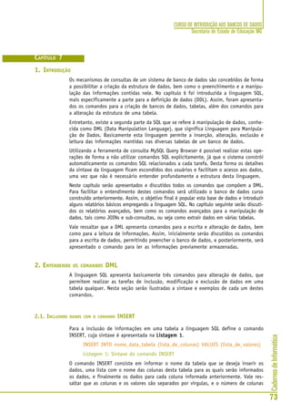 CadernosdeInformática
73
CURSO DE INTRODUÇÃO AOS BANCOS DE DADOS
Secretaria de Estado de Educação MG
CAPÍTULO 7
1. INTRODUÇÃO
Os mecanismos de consultas de um sistema de banco de dados são concebidos de forma
a possibilitar a criação da estrutura de dados, bem como o preenchimento e a manipu-
lação das informações contidas nele. No capítulo 6 foi introduzida a linguagem SQL,
mais especificamente a parte para a definição de dados (DDL). Assim, foram apresenta-
dos os comandos para a criação de bancos de dados, tabelas, além dos comandos para
a alteração da estrutura de uma tabela.
Entretanto, existe a segunda parte da SQL que se refere à manipulação de dados, conhe-
cida como DML (Data Manipulation Language), que significa Linguagem para Manipula-
ção de Dados. Basicamente esta linguagem permite a inserção, alteração, exclusão e
leitura das informações mantidas nas diversas tabelas de um banco de dados.
Utilizando a ferramenta de consulta MySQL Query Browser é possível realizar estas ope-
rações de forma a não utilizar comandos SQL explicitamente, já que o sistema constrói
automaticamente os comandos SQL relacionados a cada tarefa. Desta forma os detalhes
da sintaxe da linguagem ficam escondidos dos usuários e facilitam o acesso aos dados,
uma vez que não é necessário entender profundamente a estrutura desta linguagem.
Neste capítulo serão apresentados e discutidos todos os comandos que compõem a DML.
Para facilitar o entendimento destes comandos será utilizado o banco de dados curso
construído anteriormente. Assim, o objetivo final é popular esta base de dados e introduzir
alguns relatórios básicos empregando a linguagem SQL. No capítulo seguinte serão discuti-
dos os relatórios avançados, bem como os comandos avançados para a manipulação de
dados, tais como JOINs e sub-consultas, ou seja como extrair dados em várias tabelas.
Vale ressaltar que a DML apresenta comandos para a escrita e alteração de dados, bem
como para a leitura de informações. Assim, inicialmente serão discutidos os comandos
para a escrita de dados, permitindo preencher o banco de dados, e posteriormente, será
apresentado o comando para ler as informações previamente armazenadas.
2. ENTENDENDO OS COMANDOS DMLLTERAÇÃO DE DADOS
A linguagem SQL apresenta basicamente três comandos para alteração de dados, que
permitem realizar as tarefas de inclusão, modificação e exclusão de dados em uma
tabela qualquer. Nesta seção serão ilustradas a sintaxe e exemplos de cada um destes
comandos.
2.1. INCLUINDO DADOS COM O COMANDO INSERT
Para a inclusão de informações em uma tabela a linguagem SQL define o comando
INSERT, cuja sintaxe é apresentada na Listagem 1Listagem 1Listagem 1Listagem 1Listagem 1.
INSERT INTO nome_data_tabela (lista_de_colunas) VALUES (lista_de_valores)
Listagem 1: Sintaxe do comando INSERT
O comando INSERT consiste em informar o nome da tabela que se deseja inserir os
dados, uma lista com o nome das colunas desta tabela para as quais serão informados
os dados, e finalmente os dados para cada coluna informada anteriormente. Vale res-
saltar que as colunas e os valores são separados por vírgulas, e o número de colunas
 