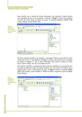 CURSO DE INTRODUÇÃO AOS BANCOS DE DADOS
Secretaria de Estado de Educação MG
74
CadernosdeInformática
deve coincidir com o número de valores informados, caso contrário o sistema emitirá
uma mensagem de erro e não executará a inserção. A Figura 1Figura 1Figura 1Figura 1Figura 1 ilustra uma tentativa
incorreta de inserir dados na tabela de cargos. O comando digitado é INSERT INTO
cargos (código, nome) VALUES (25).
Na figura anterior percebe-se em destaque a mensagem “Column count doesn’t match
value count at row 1”, que significa “Contagem de colunas não confere com a contagem
de valores no registro 1”. Isto é, foram informadas duas colunas e apenas um valor
para a coluna código, por isto a mensagem de erro.
Para ilustrar e facilitar o entendimento deste comando considera-se a inserção de mais
um cargo na tabela de cargos do sistema. Portanto, um novo cargo será inserido com o
código quatro e com o nome Mestre de obras. A Figura 2Figura 2Figura 2Figura 2Figura 2 ilustra o comando INSERT
INTO cargos (codigo, nome) VALUES (4, ‘Mestre de obras’), executado a partir do MySQL
Query Browser.
Figura 1:
INSERT com
maior número
de colunas que
valores
Figura 2:
Exemplo de
inserção do
cargo Mestre de
obras
 