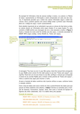 CadernosdeInformática
75
CURSO DE INTRODUÇÃO AOS BANCOS DE DADOS
Secretaria de Estado de Educação MG
No exemplo foi informado a lista de colunas (codigo e nome), e os valores 4 e ‘Mestre
de obras’, representando as informações a serem armazenadas em cada uma das colu-
nas. É importante perceber que a ordem dos valores informados segue a ordem das
colunas. Isto é, primeiro aparece uma coluna código então o primeiro valor informado
deve ser o código do cargo, e assim sucessivamente.
Outro detalhe importante de ser salientado é que para as colunas do tipo texto ou data,
os valores devem ser informados entre aspas simples (‘) ou aspas duplas (“), caso
contrário o SGBD emitirá uma mensagem de erro e não executará a tarefa. A Figura 3Figura 3Figura 3Figura 3Figura 3
ilustra a inserção do nome onde foi omitida uma das aspas, o comando executado foi
INSERT INTO cargos (codigo, nome) VALUES (5, 'Testes sem aspas).
A mensagem “You have na error in your SQL syntax; check the manual that corresponds
to your MySQL server version for the right syntax to use near ‘’Testes sem aspas)’”, que
significa “Você tem um erro de sintaxe no seu SQL; verifique o manual que corresponde
à versão do seu servidor MySQL para a sintaxe correta próximo de ‘’Testes sem aspas)’”,
indica a ausência das aspas para encerrar o nome.
Já para a inserção de dados numéricos não é preciso utilizar as aspas, conforme ilustra
o exemplo anterior.
Como a base de dados está vazia e tendo em vista o preenchimento dos dados para que
possam ser feitos relatórios mais adiante, a Tabela 1Tabela 1Tabela 1Tabela 1Tabela 1 fornece os comandos para a inser-
ção de empresas, funcionários, equipes, obras, bem como a inclusão de equipes em
algumas das obras cadastradas, isto é na tabela obras_tem_equipes.
Inserção de empresasInserção de empresasInserção de empresasInserção de empresasInserção de empresas
INSERT INTO `empresa` VALUES (1,'Empresa de banco LTDA',
'888.888.8888-0001/88', '(31)3333-4444');
INSERT INTO `empresa` VALUES (2,'Empresa do curso LTDA',
'999.999.9999-0001/88', '(31)4444-55555');
Figura 3: Erro
de sintaxe pela
ausência de uma
das aspas no
nome
 