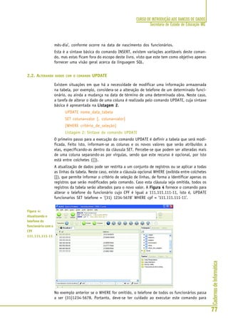 CadernosdeInformática
77
CURSO DE INTRODUÇÃO AOS BANCOS DE DADOS
Secretaria de Estado de Educação MG
mês-dia’, conforme ocorre na data de nascimento dos funcionários.
Esta é a sintaxe básica do comando INSERT, existem variações aceitáveis deste coman-
do, mas estas ficam fora do escopo deste livro, visto que este tem como objetivo apenas
fornecer uma visão geral acerca da linguagem SQL.
2.2. ALTERANDO DADOS COM O COMANDO UPDATE
Existem situações em que há a necessidade de modificar uma informação armazenada
na tabela, por exemplo, considera-se a alteração de telefone de um determinado funci-
onário, ou ainda a mudança na data de término de uma determinada obra. Neste caso,
a tarefa de alterar o dado de uma coluna é realizada pelo comando UPDATE, cuja sintaxe
básica é apresentada na Listagem 2Listagem 2Listagem 2Listagem 2Listagem 2.
UPDATE nome_data_tabela
SET coluna=valor [, coluna=valor]
[WHERE critério_de_seleção]
Listagem 2: Sintaxe do comando UPDATE
O primeiro passo para a execução do comando UPDATE é definir a tabela que será modi-
ficada. Feito isto, informam-se as colunas e os novos valores que serão atribuídos a
elas, especificando-as dentro da cláusula SET. Percebe-se que podem ser alteradas mais
de uma coluna separando-as por vírgulas, sendo que este recurso é opcional, por isto
está entre colchetes ([]).
A atualização de dados pode ser restrita a um conjunto de registros ou se aplicar a todas
as linhas da tabela. Neste caso, existe a cláusula opcional WHERE (exibida entre colchetes
[]), que permite informar o critério de seleção de linhas, de forma a identificar apenas os
registros que serão modificados pelo comando. Caso esta cláusula seja omitida, todos os
registros da tabela serão alterados para o novo valor. A Figura 4Figura 4Figura 4Figura 4Figura 4 fornece o comando para
alterar o telefone do funcionário cujo CPF é igual a 111.111.111-11, isto é, UPDATE
funcionarios SET telefone = ‘(31) 1234-5678’ WHERE cpf = ‘111.111.111-11’.
No exemplo anterior se o WHERE for omitido, o telefone de todos os funcionários passa
a ser (31)1234-5678. Portanto, deve-se ter cuidado ao executar este comando para
Figura 4:
Atualizando o
telefone do
funcionário com o
CPF
111.111.111-11
 