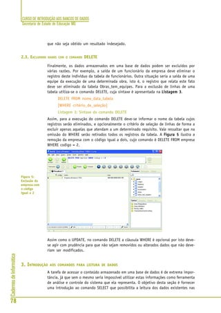 CURSO DE INTRODUÇÃO AOS BANCOS DE DADOS
Secretaria de Estado de Educação MG
78
CadernosdeInformática
que não seja obtido um resultado indesejado.
2.3. EXCLUINDO DADOS COM O COMANDO DELETE
Finalmente, os dados armazenados em uma base de dados podem ser excluídos por
várias razões. Por exemplo, a saída de um funcionário da empresa deve eliminar o
registro deste indivíduo da tabela de funcionários. Outra situação seria a saída de uma
equipe da execução de uma determinada obra, isto é, o registro que relata este fato
deve ser eliminado da tabela Obras_tem_equipes. Para a exclusão de linhas de uma
tabela utiliza-se o comando DELETE, cuja sintaxe é apresentada na Listagem 3Listagem 3Listagem 3Listagem 3Listagem 3.
DELETE FROM nome_data_tabela
[WHERE critério_de_seleção]
Listagem 3: Sintaxe do comando DELETE
Assim, para a execução do comando DELETE deve-se informar o nome da tabela cujos
registros serão eliminados, e opcionalmente o critério de seleção de linhas de forma a
excluir apenas aquelas que atendam a um determinado requisito. Vale ressaltar que na
omissão do WHERE serão retirados todos os registros da tabela. A Figura 5Figura 5Figura 5Figura 5Figura 5 ilustra a
remoção da empresa com o código igual a dois, cujo comando é DELETE FROM empresa
WHERE codigo = 2.
Assim como o UPDATE, no comando DELETE a cláusula WHERE é opcional por isto deve-
se agir com prudência para que não sejam removidos ou alterados dados que não deve-
riam ser modificados.
3. INTRODUÇÃO AOS COMANDOS PARA LEITURA DE DADOS
A tarefa de acessar o conteúdo armazenado em uma base de dados é de extrema impor-
tância, já que sem o mesmo seria impossível utilizar estas informações como ferramenta
de análise e controle do sistema que ela representa. O objetivo desta seção é fornecer
uma introdução ao comando SELECT que possibilita a leitura dos dados existentes nas
Figura 5:
Exclusão da
empresa com
o código
igual a 2
 