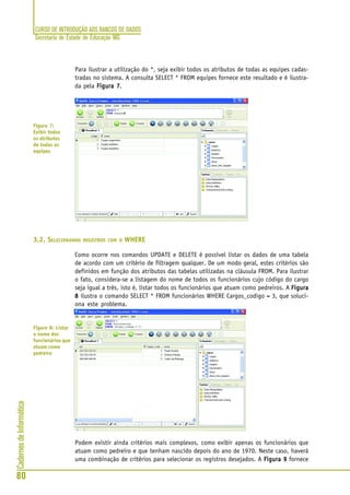 CURSO DE INTRODUÇÃO AOS BANCOS DE DADOS
Secretaria de Estado de Educação MG
80
CadernosdeInformática
Para ilustrar a utilização do *, seja exibir todos os atributos de todas as equipes cadas-
tradas no sistema. A consulta SELECT * FROM equipes fornece este resultado e é ilustra-
da pela Figura 7Figura 7Figura 7Figura 7Figura 7.
3.2. SELECIONANDO REGISTROS COM O WHERE
Como ocorre nos comandos UPDATE e DELETE é possível listar os dados de uma tabela
de acordo com um critério de filtragem qualquer. De um modo geral, estes critérios são
definidos em função dos atributos das tabelas utilizadas na cláusula FROM. Para ilustrar
o fato, considera-se a listagem do nome de todos os funcionários cujo código do cargo
seja igual a três, isto é, listar todos os funcionários que atuam como pedreiros. A FiguraFiguraFiguraFiguraFigura
88888 ilustra o comando SELECT * FROM funcionários WHERE Cargos_codigo = 3, que soluci-
ona este problema.
Podem existir ainda critérios mais complexos, como exibir apenas os funcionários que
atuam como pedreiro e que tenham nascido depois do ano de 1970. Neste caso, haverá
uma combinação de critérios para selecionar os registros desejados. A Figura 9Figura 9Figura 9Figura 9Figura 9 fornece
Figura 7:
Exibir todos
os atributos
de todas as
equipes
Figura 8: Listar
o nome dos
funcionários que
atuam como
pedreiro
 
