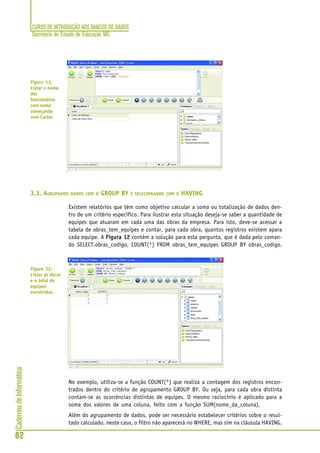 CURSO DE INTRODUÇÃO AOS BANCOS DE DADOS
Secretaria de Estado de Educação MG
82
CadernosdeInformática
3.3. AGRUPANDO DADOS COM O GROUP BY E SELECIONANDO COM O HAVING
Existem relatórios que têm como objetivo calcular a soma ou totalização de dados den-
tro de um critério específico. Para ilustrar esta situação deseja-se saber a quantidade de
equipes que atuaram em cada uma das obras da empresa. Para isto, deve-se acessar a
tabela de obras_tem_equipes e contar, para cada obra, quantos registros existem apara
cada equipe. A Figura 12Figura 12Figura 12Figura 12Figura 12 contém a solução para esta pergunta, que é dada pelo coman-
do SELECT.obras_codigo, COUNT(*) FROM obras_tem_equipes GROUP BY obras_codigo.
No exemplo, utiliza-se a função COUNT(*) que realiza a contagem dos registros encon-
trados dentro do critério de agrupamento GROUP BY. Ou seja, para cada obra distinta
contam-se as ocorrências distintas de equipes. O mesmo raciocínio é aplicado para a
soma dos valores de uma coluna, feito com a função SUM(nome_da_coluna).
Além do agrupamento de dados, pode ser necessário estabelecer critérios sobre o resul-
tado calculado, neste caso, o filtro não aparecerá no WHERE, mas sim na cláusula HAVING.
Figura 11:
Listar o nome
dos
funcionários
com nome
começando
com Carlos
Figura 12:
Listar as obras
e o total de
equipes
envolvidas
 