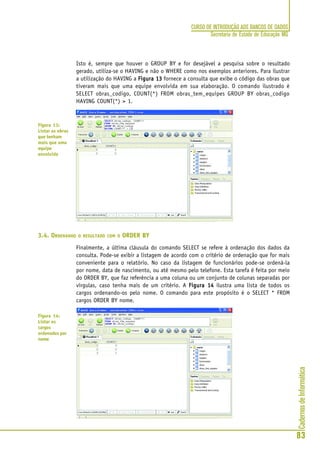CadernosdeInformática
83
CURSO DE INTRODUÇÃO AOS BANCOS DE DADOS
Secretaria de Estado de Educação MG
Isto é, sempre que houver o GROUP BY e for desejável a pesquisa sobre o resultado
gerado, utiliza-se o HAVING e não o WHERE como nos exemplos anteriores. Para ilustrar
a utilização do HAVING a Figura 13Figura 13Figura 13Figura 13Figura 13 fornece a consulta que exibe o código das obras que
tiveram mais que uma equipe envolvida em sua elaboração. O comando ilustrado é
SELECT obras_codigo, COUNT(*) FROM obras_tem_equipes GROUP BY obras_codigo
HAVING COUNT(*) > 1.
3.4. ORDENANDO O RESULTADO COM O ORDER BY
Finalmente, a última cláusula do comando SELECT se refere à ordenação dos dados da
consulta. Pode-se exibir a listagem de acordo com o critério de ordenação que for mais
conveniente para o relatório. No caso da listagem de funcionários pode-se ordená-la
por nome, data de nascimento, ou até mesmo pelo telefone. Esta tarefa é feita por meio
do ORDER BY, que faz referência a uma coluna ou um conjunto de colunas separadas por
vírgulas, caso tenha mais de um critério. A Figura 14Figura 14Figura 14Figura 14Figura 14 ilustra uma lista de todos os
cargos ordenando-os pelo nome. O comando para este propósito é o SELECT * FROM
cargos ORDER BY nome.
Figura 13:
Listar as obras
que tenham
mais que uma
equipe
envolvida
Figura 14:
Listar os
cargos
ordenados por
nome
 