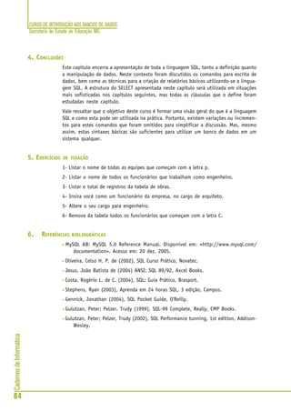 CURSO DE INTRODUÇÃO AOS BANCOS DE DADOS
Secretaria de Estado de Educação MG
84
CadernosdeInformática
4. CONCLUSÕES
Este capítulo encerra a apresentação de toda a linguagem SQL, tanto a definição quanto
a manipulação de dados. Neste contexto foram discutidos os comandos para escrita de
dados, bem como as técnicas para a criação de relatórios básicos utilizando-se a lingua-
gem SQL. A estrutura do SELECT apresentada neste capítulo será utilizada em situações
mais sofisticadas nos capítulos seguintes, mas todas as cláusulas que o define foram
estudadas neste capítulo.
Vale ressaltar que o objetivo deste curso é formar uma visão geral do que é a linguagem
SQL e como esta pode ser utilizada na prática. Portanto, existem variações ou incremen-
tos para estes comandos que foram omitidos para simplificar a discussão. Mas, mesmo
assim, estas sintaxes básicas são suficientes para utilizar um banco de dados em um
sistema qualquer.
5. EXERCÍCIOS DE FIXAÇÃO
1- Listar o nome de todas as equipes que começam com a letra p.
2- Listar o nome de todos os funcionários que trabalham como engenheiro.
3- Listar o total de registros da tabela de obras.
4- Insira você como um funcionário da empresa, no cargo de arquiteto.
5- Altere o seu cargo para engenheiro.
6- Remova da tabela todos os funcionários que começam com a letra C.
6. REFERÊNCIAS BIBLIOGRÁFICAS
• MySQL AB: MySQL 5.0 Reference Manual. Disponível em: <http://www.mysql.com/
documentation>. Acesso em: 20 dez. 2005.
• Oliveira, Celso H. P. de (2002), SQL Curso Prático, Novatec.
• Jesus, João Batista de (2004) ANSI: SQL 89/92, Axcel Books.
• Costa, Rogério L. de C. (2004), SQL: Guia Prático, Brasport.
• Stephens, Ryan (2003), Aprenda em 24 horas SQL, 3 edição, Campus.
• Gennick, Jonathan (2004), SQL Pocket Guide, O'Reilly.
• Gulutzan, Peter; Pelzer, Trudy (1999), SQL-99 Complete, Really, CMP Books.
• Gulutzan, Peter; Pelzer, Trudy (2002), SQL Performance tunning, 1st edition, Addison-
Wesley.
 
