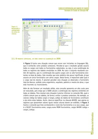 CadernosdeInformática
87
CURSO DE INTRODUÇÃO AOS BANCOS DE DADOS
Secretaria de Estado de Educação MG
2.1. O PRODUTO CARTESIANO, UM ERRO COMUM NA ELABORAÇÃO DO JOIN
A Figura 2Figura 2Figura 2Figura 2Figura 2 ilustra uma situação comum que ocorre com iniciantes na linguagem SQL,
que é conhecido como produto cartesiano. Percebe-se que o resultado gerado associa
todos os cargos com todos os funcionários cadastrados, ou seja, é uma combinação de
todos os registros das tabelas envolvidas no JOIN. No caso o conjunto resultante con-
tém 28 registros, que é a combinação dos quatro cargos com os sete funcionários exis-
tentes na base de dados. Vale ressaltar que este relatório não possui significado, já que
associa um único funcionário com vários cargos. Desta forma, é impossível saber qual é
o cargo real do mesmo. É possível perceber esta situação se observado o funcionário
José de Alencar, exibido como engenheiro, arquiteto, pedreiro e mestre de obras, o que
está incorreto ou inconsistente.
Além de não fornecer um resultado válido, esta consulta apresenta um alto custo para
ser executada, pois exige que o SGBD calcule a combinação dos registros existentes em
todas as tabelas. Para resolver esta situação é preciso informar no comando SQL, qual o
critério comum para as tabelas, de forma a evitar o produto cartesiano. No exemplo, as
colunas código da tabela cargos e Cargos_codigo da tabela de funcionários constituem
o elo entre estas tabelas. Assim, deve-se especificar na cláusula WHERE, que apenas os
registros que apresentem valores iguais nestas colunas devem ser exibidos. A Figura 3Figura 3Figura 3Figura 3Figura 3
ilustra o comando que lista corretamente o nome dos funcionários e os seus cargos, que
é o SELECT funcionários.nome, cargos.nome FROM funcionários, cargos WHERE codigo =
cargos_codigo.
Figura 2:
Resolvendo a
ambigüidade
de nomes de
colunas
 