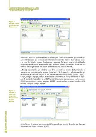 CURSO DE INTRODUÇÃO AOS BANCOS DE DADOS
Secretaria de Estado de Educação MG
88
CadernosdeInformática
Neste caso, torna-se possível extrair as informações contidas em tabelas que se relacio-
nam. Vale destacar que podem existir relacionamentos entre mais de duas tabelas, como
é o caso das tabelas cargos, funcionários e equipes. Portanto, o raciocínio utilizado
para duas tabelas pode ser estendido para qualquer número de tabelas, desde que os
critérios de ligação entre elas sejam estabelecidos na cláusula WHERE.
A Figura 4Figura 4Figura 4Figura 4Figura 4 exemplifica um relatório onde deve ser mostrado o nome do funcionário, o
seu cargo e o nome da equipe ao qual ele pertence. Neste caso, três tabelas deverão ser
relacionadas e o critério de junção das mesmas são as colunas código (tabela cargos),
Cargos_codigo e Equipes_codigo da tabela de funcionários e código da tabela de equi-
pes. O comando ilustrado é o SELECT funcionários.nome, cargos.nome, equipes.nome
FROM funcionários, cargos, equipes WHERE cargos.codigo = cargos_codigo AND
equipes.codigo = Codigo_equipe.
Desta forma, é possível construir relatórios complexos através da união de diversas
tabelas em um único comando SELECT.
Figura 3:
Listando o nome
e os cargos dos
funcionários
Figura 4:
Listando o
nome e os
cargos dos
funcionários e
as suas
equipes
 