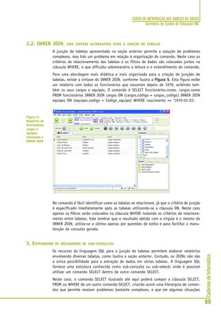 CadernosdeInformática
89
CURSO DE INTRODUÇÃO AOS BANCOS DE DADOS
Secretaria de Estado de Educação MG
2.2. INNER JOIN, UMA SINTAXE ALTERNATIVA PARA A JUNÇÃO DE TABELAS
A junção de tabelas apresentada na seção anterior permite a solução de problemas
complexos, mas trás um problema em relação à organização do comando. Neste caso os
critérios de relacionamento das tabelas e os filtros de dados são colocados juntos na
cláusula WHERE, o que dificulta sobremaneira a leitura e o entendimento do comando.
Para uma abordagem mais didática e mais organizada para a criação de junções de
tabelas, existe a sintaxe do INNER JOIN, conforme ilustra a Figura 5Figura 5Figura 5Figura 5Figura 5. Esta figura exibe
um relatório com todos os funcionários que nasceram depois de 1970, exibindo tam-
bém os seus cargos e equipes. O comando é SELECT funcionários.nome, cargos.nome
FROM funcionários INNER JOIN cargos ON (cargos.código = cargos_codigo) INNER JOIN
equipes ON (equipes.codigo = Código_equipe) WHERE nascimento >= ‘1970-01-01’.
No comando é fácil identificar como as tabelas se relacionam, já que o critério de junção
é especificado imediatamente após as tabelas utilizando-se a cláusula ON. Neste caso
apenas os filtros serão colocados na cláusula WHERE isolando os critérios de relaciona-
mento entre tabelas. Vale lembrar que o resultado obtido com a vírgula é o mesmo do
INNER JOIN, utiliza-se o último apenas por questões de estilo e para facilitar a manu-
tenção da consulta gerada.
3. ENTENDENDO OS MECANISMOS DE SUB-CONSULTAS
Os recursos da linguagem SQL para a junção de tabelas permitem elaborar relatórios
envolvendo diversas tabelas, como ilustra a seção anterior. Contudo, os JOINs não são
a única possibilidade para a extração de dados em várias tabelas. A linguagem SQL
fornece uma estrutura conhecida como sub-consulta ou sub-selects onde é possível
utilizar um comando SELECT dentro de outro comando SELECT.
Neste caso, o comando SELECT ilustrado até aqui poderá compor a cláusula SELECT,
FROM ou WHERE de um outro comando SELECT, criando assim uma hierarquia de coman-
dos que permite resolver problemas bastante complexos, e que em algumas situações
Figura 5:
Relatório de
funcionários,
cargos e
equipes
utilizando o
INNER JOIN
 