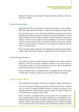 CadernosdeInformática
9
CURSO DE INTRODUÇÃO AOS BANCOS DE DADOS
Secretaria de Estado de Educação MG
Publicações. Programas para editoração. Programas acessórios. Impressão. Desenvolvi-
mento de um projeto.
2. CURSO DE ILUSTRAÇÃO DIGITAL
Desenvolvido sobre um único aplicativo de tratamento de imagens e pintura digital, o
GIMP (GNU Image Manipulation Program – Programa de Manipulação de Imagens GNU).
Este curso ensina, passo a passo, como utilizar ferramentas do programa para produzir
ilustrações de qualidade que podem ser utilizadas para qualquer finalidade. A pintura
digital é diferente do desenho digital. O desenho se aplica a diagramas e gráficos, por
exemplo. A pintura tem um escopo muito mais abrangente e é uma forma de criação
mais livre, do ponto de vista formal. É basicamente a diferença que há entre o desenho
artístico e o desenho técnico. É, portanto, um curso voltado para aqueles que têm inte-
resses e vocações artísticas.
Ementa: A imagem digital. Espaços de cores. Digitalização de imagens. Fotomontagem e
colagem digital. Ferramentas de desenho. Ferramentas de pintura. Finalização e saída.
3. CURSO DE PRODUÇÃO FONOGRÁFICA
Curso voltado para aqueles que têm interesse na produção musical. Explica, através de
programas, como é que se capturam, modificam e agrupam os sons musicais para pro-
duzir arranjos musicais. É um curso introdutório com uma boa visão da totalidade dos
procedimentos que levam à produção de um disco.
Ementa: O Fenômeno Sonoro. O Ambiente Sonoro. A Linguagem Musical. Pré-Produção.
O Padrão MIDI. A Gravação. A Edição. Pós-processamento. Mixagem. Finalização.
4. CURSO DE COMPUTAÇÃO GRÁFICA
Curso introdutório de modelagem, renderização e animação de objetos tridimensionais.
Esse curso é a base para utilização de animações tridimensionais em filmes. Conduzido
como um tutorial do programa BLENDER, apresenta a interface do programa e suas
operações elementares. Destinado àqueles que têm ambições de produzir animações de
alta qualidade para a educação ou para a mídia.
Ementa: Introdução à Computação Gráfica. Conceitos básicos 2D e 3D. Interface princi-
pal do programa Blender. Espaço de trabalho. Navegação em 3D. Modelagem em 3D.
Primitivas básicas. Movimentação de objetos. Edição de objetos. Composição de cenas.
Materiais e texturas. Aplicação de materiais. UV Mapping. Luzes e Câmeras. Iluminação
de cena. Posicionamento e manipulação de câmera. Renderização still frame. Formatos
 