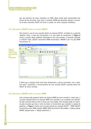 CURSO DE INTRODUÇÃO AOS BANCOS DE DADOS
Secretaria de Estado de Educação MG
90
CadernosdeInformática
não são passíveis de serem resolvidos via JOIN. Nesta seção serão apresentadas três
formas de sub-consultas, bem como o comando UNION que permitem agrupar o resulta-
do de dois comandos SELECT de forma a compor um único conjunto resultante.
3.1. UTILIZANDO UM SELECT DENTRO DA CLÁUSULA SELECT
Para ilustrar o uso de uma consulta dentro da cláusula SELECT, considera-se o seguinte
relatório: listar o nome dos funcionários e as suas datas de nascimento. A Figura 6Figura 6Figura 6Figura 6Figura 6
ilustra a solução deste problema utilizando-se uma sub-consulta. O comando ilustrado
é o SELECT nome, (SELECT nascimento FROM funcionários f WHERE f.cpf = f1.cpf) FROM
funcionarios f1.
É óbvio que a solução trivial seria listar diretamente a coluna nascimento, mas o obje-
tivo aqui é apresentar o funcionamento de uma consulta SELECT colocada dentro da
SELECT de outra consulta.
3.2. UTILIZANDO UM SELECT DENTRO DA CLÁUSULA FROM
Uma consulta pode aparecer dentro da cláusula FROM de outra consulta e, neste caso, a
consulta colocada dentro da cláusula FROM será resolvida e seu resultado será entendi-
do pela consulta externa como se fosse uma nova tabela. Esta situação pode ser ilustra-
da pela consulta que lista o nome de todos os funcionários que compõem a equipe de
pedreiros. A Figura 7Figura 7Figura 7Figura 7Figura 7 ilustra esta consulta através do comando SELECT * FROM (SELECT
funcionários.nome FROM equipes INNER JOIN funcionários ON (código = Código_equipe
WHERE equipes.nome = ‘Equipe pedreiros’) t.
Figura 6:
Exibindo o
nome e a data
de nascimento
dos
funcionários
 