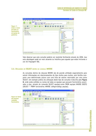 CadernosdeInformática
91
CURSO DE INTRODUÇÃO AOS BANCOS DE DADOS
Secretaria de Estado de Educação MG
Vale observar que esta consulta poderia ser resolvida facilmente através do JOIN, mas
esta abordagem pode ser mais atraente ou intuitiva para aqueles que estão iniciando o
uso da linguagem SQL.
3.3. UTILIZANDO UM SELECT DENTRO DA CLÁUSULA WHERE
As consultas dentro da cláusula WHERE são de grande utilidade especialmente para
extrair informações em relacionamentos do tipo muitos para muitos, pois facilita com-
parar uma determinada coluna com uma lista de valores retornados por uma outra
SELECT. Um exemplo prático da utilização deste tipo de consulta é descrito pela FiguraFiguraFiguraFiguraFigura
88888, onde serão exibidos os nomes de todas as equipes que possuem funcionários associ-
ados a elas, através do comando SELECT equipes.nome FROM equipes WHERE EXISTS
(SELECT * FROM funcionários WHERE código=código_equipe).
Figura 7:
Listar o nome
de todos os
funcionários
da equipe de
pedreiros
Figura 8: Nome
das equipes
contendo
funcionários
 