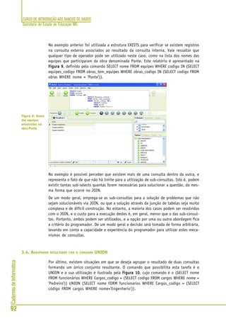 CURSO DE INTRODUÇÃO AOS BANCOS DE DADOS
Secretaria de Estado de Educação MG
92
CadernosdeInformática
No exemplo anterior foi utilizada a estrutura EXISTS para verificar se existem registros
na consulta externa associados ao resultado da consulta interna. Vale ressaltar que
qualquer tipo de operador pode ser utilizado neste caso, como na lista dos nomes das
equipes que participaram da obra denominada Ponte. Este relatório é apresentado na
Figura 9Figura 9Figura 9Figura 9Figura 9, definido pelo comando SELECT nome FROM equipes WHERE codigo IN (SELECT
equipes_codigo FROM obras_tem_equipes WHERE obras_codigo IN (SELECT codigo FROM
obras WHERE nome = ‘Ponte’)).
No exemplo é possível perceber que existem mais de uma consulta dentro da outra, e
representa o fato de que não há limite para a utilização de sub-consultas. Isto é, podem
existir tantas sub-selects quantas forem necessárias para solucionar a questão, da mes-
ma forma que ocorre no JOIN.
De um modo geral, emprega-se as sub-consultas para a solução de problemas que não
sejam solucionáveis via JOIN, ou que a solução através da junção de tabelas seja muito
complexa e de difícil construção. No entanto, a maioria dos casos podem ser resolvidos
com o JOIN, e o custo para a execução destes é, em geral, menor que o das sub-consul-
tas. Portanto, ambos podem ser utilizados, e a opção por uma ou outra abordagem fica
a critério do programador. De um modo geral a decisão será tomada de forma arbitrária,
levando em conta a capacidade e experiência do programador para utilizar estes meca-
nismos de consultas.
3.4. AGRUPANDO RESULTADOS COM O COMANDO UNION
Por último, existem situações em que se deseja agrupar o resultado de duas consultas
formando um único conjunto resultante. O comando que possibilita esta tarefa é o
UNION e a sua utilização é ilustrada pela Figura 10Figura 10Figura 10Figura 10Figura 10, cujo comando é o (SELECT nome
FROM funcionários WHERE Cargos_codigo = (SELECT codigo FROM cargos WHERE nome =
‘Pedreiro’)) UNION (SELECT nome FORM funcionarios WHERE Cargos_codigo = (SELECT
código FROM cargos WHERE nome=’Engenherio’)).
Figura 9: Nome
das equipes
envolvidas na
obra Ponte
 