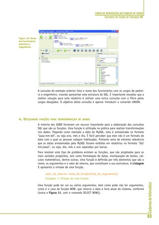 CadernosdeInformática
93
CURSO DE INTRODUÇÃO AOS BANCOS DE DADOS
Secretaria de Estado de Educação MG
A consulta do exemplo anterior lista o nome dos funcionários com os cargos de pedrei-
ro e engenheiro, visando apresentar esta estrutura do SQL. É importante ressaltar que a
melhor solução para este relatório é utilizar uma única consulta com o filtro pelos
cargos desejados. O objetivo desta consulta é apenas introduzir o comando UNION.
4. UTILIZANDO FUNÇÕES PARA TRANSFORMAÇÃO DE DADOS
A maioria dos SGBD fornecem um recurso importante para a elaboração das consultas
SQL que são as funções. Uma função é utilizada na prática para realizar transformações
nos dados. Pegando como exemplo a data do MySQL, esta é armazenada no formato
“aaaa-mm-dd”, ou seja ano, mês e dia. É fácil perceber que este não é um formato de
data com o qual as pessoas estejam habituadas. Portanto seria de extrema relevância
que as datas armazenadas pelo MySQL fossem exibidas em relatórios no formato “dd/
mm/aaaa”, ou seja, dia, mês e ano separados por barras.
Para resolver este tipo de problema existem as funções, que são projetadas para os
mais variados propósitos, tais como formatação de datas, manipulação de textos, cál-
culos matemáticos, dentre outras. Uma função é definida por três elementos que são o
nome, os argumentos e o valor de retorno, que constituem a sua assinatura. A ListagemListagemListagemListagemListagem
11111 apresenta a sintaxe de uma função.
valor_de_retorno nome_da_função(lista_de_argumentos)
Listagem 1: Sintaxe de uma função
Uma função pode ter um ou vários argumentos, bem como pode não ter argumentos,
como é o caso da função NOW, que retorna a data e hora atual do sistema, conforme
ilustra a Figura 11Figura 11Figura 11Figura 11Figura 11, com o comando SELECT NOW().
Figura 10: Nome
dos funcionários
pedreiros e
engenheiros
 