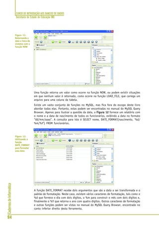 CURSO DE INTRODUÇÃO AOS BANCOS DE DADOS
Secretaria de Estado de Educação MG
94
CadernosdeInformática
Uma função retorna um valor como ocorre na função NOW, ou podem existir situações
em que nenhum valor é retornado, como ocorre na função LOAD_FILE, que carrega um
arquivo para uma coluna da tabela.
Existe um vasto conjunto de funções no MySQL, mas fica fora do escopo deste livro
abordar todas elas. Portanto, estas podem ser encontradas no manual do MySQL Query
Browser. Apenas para ilustrar a questão da data, a Figura 12Figura 12Figura 12Figura 12Figura 12 fornece um relatório com
o nome e a data de nascimento de todos os funcionários, exibindo a data no formato
“dd/mm/aaaa”. A consulta para isto é SELECT nome, DATE_FORMAT(nascimento, ‘%d/
%m/%Y’) FROM funcionários.
A função DATE_FORMAT recebe dois argumentos que são a data a ser transformada e o
padrão de formatação. Neste caso, existem vários caracteres de formatação, tais como o
%d que fornece o dia com dois dígitos, o %m para construir o mês com dois dígitos e,
finalmente o %Y que retorna o ano com quatro dígitos. Outros caracteres de formatação
e outras funções podem ser vistas no manual do MySQL Query Browser, encontrado no
canto inferior direito desta ferramenta.
Figura 11:
Retornando a
data e hora do
sistema com a
função NOW
Figura 12:
Utilizando a
função
DATE_FORMAT
para formatar
uma data
 