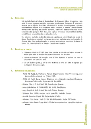 CadernosdeInformática
95
CURSO DE INTRODUÇÃO AOS BANCOS DE DADOS
Secretaria de Estado de Educação MG
5. CONCLUSÕES
Este capítulo ilustra a leitura de dados através da linguagem SQL, e fornece uma visão
geral de como construir relatórios avançados através desta linguagem. É importante
ressaltar que o objetivo deste livro é introduzir os recursos desta linguagem, apresen-
tando exemplos simples de utilização da mesma. Portanto, é possível com os conheci-
mentos vistos ao longo dos últimos capítulos, entender e elaborar relatórios em um
banco de dados qualquer. Além disto, este capítulo forneceu a estrutura básica do SQL,
possibilitando a sua utilização em situações reais.
Nos próximos capítulos serão abordados os aspectos da administração do banco de
dados, discutindo as principais tarefas que devem ser realizadas pelo administrador do
sistema. Além disto, serão abordados os recursos avançados de um sistema de banco de
dados, tais como replicação de dados e controle de transação.
6. EXERCÍCIOS DE FIXAÇÃO
1- Escreva um relatório (SELECT) para listar o nome, a data de nascimento e nome da
equipe para todos os funcionários que nasceram no ano de 1970?
2- Escreva um relatório (SELECT) para listar o nome de todas as equipes e o total de
funcionários em cada uma delas.
3- Crie um relatório (SELECT) com o nome de todas as obras e o total de equipes que
participaram de sua execução.
7. REFERÊNCIAS BIBLIOGRÁFICAS
• MySQL AB: MySQL 5.0 Reference Manual. Disponível em: <http://www.mysql.com/
documentation>. Acesso em: 20 dez. 2005.
• MySQL AB: MySQL Query Browser. Disponível em: <http://dev.mysql.com/doc/query-
browser/en/index.html>. Acesso em: 20 dez. 2005.
• Oliveira, Celso H. P. de (2002), SQL Curso Prático, Novatec.
• Jesus, João Batista de (2004) ANSI: SQL 89/92, Axcel Books.
• Costa, Rogério L. de C. (2004), SQL: Guia Prático, Brasport.
• Stephens, Ryan (2003), Aprenda em 24 horas SQL, 3 edição, Campus.
• Gennick, Jonathan (2004), SQL Pocket Guide, O'Reilly.
• Gulutzan, Peter; Pelzer, Trudy (1999), SQL-99 Complete, Really, CMP Books.
• Gulutzan, Peter; Pelzer, Trudy (2002), SQL Performance tunning, 1st edition, Addison-
Wesley.
 